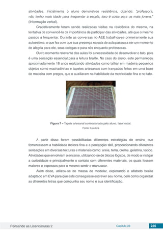 Pensando as Licenciaturas 2 Capítulo 23 225
atividades. Inicialmente o aluno demonstrou resistência, dizendo: “professora,
não tenho mais idade para frequentar a escola, isso é coisa para os mais jovens.”
(Informação verbal).
Gradativamente foram sendo realizadas visitas na residência do mesmo, na
tentativa de convencê-lo da importância de participar das atividades, até que o mesmo
passou a frequentar. Durante as conversas no AEE trabalhou-se primeiramente sua
autoestima, o que fez com que sua presença na sala de aula passou a ser um momento
de alegria para ele, seus colegas e para nós enquanto professoras.
Outro momento relevante das aulas foi a necessidade de desenvolver o tato, pois
é uma sensação essencial para a leitura braille. No caso do aluno, este permaneceu
aproximadamente 18 anos realizando atividades como talhar em madeira pequenos
objetos como machadinhas e tapetes artesanais com trançados feitos em uma base
de madeira com pregos, que o auxiliaram na habilidade da motricidade fina e no tato.
Figura 7 – Tapete artesanal confeccionado pelo aluno, fase inicial.
Fonte: A autora
A partir disso foram possibilitadas diferentes estratégias de ensino que
fomentassem a habilidade motora fina e a percepção tátil, proporcionando diferentes
sensações em diversas texturas e materiais como: areia, terra, creme, gelatina, tecido.
Atividades que envolviam o encaixe, utilizando-se de blocos lógicos, de modo a instigar
a curiosidade e principalmente o contato com diferentes materiais, os quais fossem
maiores e espessos para o mesmo sentir e manusear.
Além disso, utilizou-se de massa de modelar, explorando o alfabeto braille
adaptado em EVA para que este conseguisse escrever seu nome, bem como organizar
as diferentes letras que compunha seu nome e sua identificação.
 