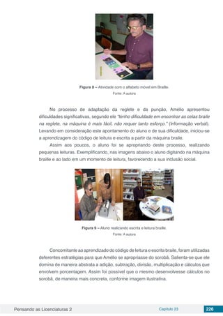 Pensando as Licenciaturas 2 Capítulo 23 226
Figura 8 – Atividade com o alfabeto móvel em Braille.
Fonte: A autora
No processo de adaptação da reglete e da punção, Amélio apresentou
dificuldades significativas, segundo ele “tenho dificuldade em encontrar as celas braile
na reglete, na máquina é mais fácil, não requer tanto esforço.” (Informação verbal).
Levando em consideração este apontamento do aluno e de sua dificuldade, iniciou-se
a aprendizagem do código de leitura e escrita a partir da máquina braile.
Assim aos poucos, o aluno foi se apropriando deste processo, realizando
pequenas leituras. Exemplificando, nas imagens abaixo o aluno digitando na máquina
braille e ao lado em um momento de leitura, favorecendo a sua inclusão social.
Figura 9 – Aluno realizando escrita e leitura braille.
Fonte: A autora
Concomitante ao aprendizado do código de leitura e escrita braile, foram utilizadas
deferentes estratégias para que Amélio se apropriasse do sorobã. Salienta-se que ele
domina de maneira abstrata a adição, subtração, divisão, multiplicação e cálculos que
envolvem porcentagem. Assim foi possível que o mesmo desenvolvesse cálculos no
sorobã, de maneira mais concreta, conforme imagem ilustrativa.
 