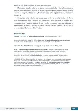 Pensando as Licenciaturas 2 Capítulo 23 229
por cada uma delas, segundo as suas peculiaridades.
Mas, neste estudo, salienta-se que o maior desafio foi incluir alguém que no
decorrer da sua trajetória de vida, foi excluído por aproximadamente dezoito anos do
convívio social pela falta de visão, foi um processo lento e paciencioso, porém muito
gratificante.
Conclui-se este estudo, elencando que se torna possível incluir de forma
qualitativa pessoas com cegueira em sociedade, basta somente reconhecer esta
pessoa como ser humano, requerendo um trabalho pensado e proporcionado para as
necessidades do mesmo, de modo que este consiga interagir com a sociedade e com
as suas necessidades de sobrevivência.
REFERÊNCIAS
FELIPPE, J. FELIPPE, V. Orientação e mobilidade. São Paulo: Laramara, 1997.
GARCIA, M. MORAES, B. MOTA, M.G.B. Programa de capacitação de recursos humanos do
Ensino Fundamental: deficiência visual. Brasília: Ministério da Educação, 2001.
GREGORY, R.L. Olho e Cérebro: psicologia da visão. Rio de Janeiro: Zahar, 1979.
MAIA. T. Orientação/Mobilidade dos indivíduos cegos - Um mito? Uma capacidade? 2004.
Disponível em: <http://www.lerparaver.com/teresa_mobilidade>. Acesso em: 27 jan. 2017.
NASCIMENTO. M.M. RAFFA, I. Inclusão Social: Primeiros Passos. Arujá/SP: Giracor, 2009.
PACHECO, N.R.; et al. Contribuições do soroban e do multiplano para o ensino de matemática aos
alunos com deficiência visual: foco na inclusão. In: IV Simpósio Nacional de Ensino de Ciências e
Tecnologias. 04, 2014. Anais do IV Simpósio Nacional de Ensino de Ciências e Tecnologias,
Ponta Grossa/PR, 2014. Disponível em: <http://www.sinect.com.br/2014/pdfs/sd_34_inclusao_
deficientes_visuais.pdf>. Acesso em: 04 jul. 2017.
 