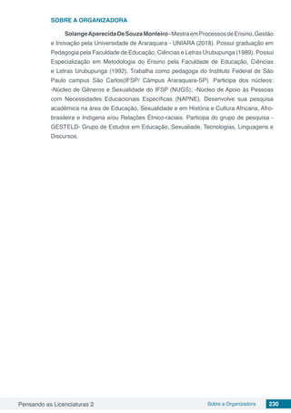 Pensando as Licenciaturas 2 Sobre a Organizadora 230
SOBRE A ORGANIZADORA
SolangeAparecidaDeSouzaMonteiro-MestraemProcessosdeEnsino,Gestão
e Inovação pela Universidade de Araraquara - UNIARA (2018). Possui graduação em
Pedagogia pela Faculdade de Educação, Ciências e Letras Urubupunga (1989). Possui
Especialização em Metodologia do Ensino pela Faculdade de Educação, Ciências
e Letras Urubupunga (1992). Trabalha como pedagoga do Instituto Federal de São
Paulo campus São Carlos(IFSP/ Câmpus Araraquara-SP). Participa dos núcleos:
-Núcleo de Gêneros e Sexualidade do IFSP (NUGS); -Núcleo de Apoio ás Pessoas
com Necessidades Educacionais Específicas (NAPNE). Desenvolve sua pesquisa
acadêmica na área de Educação, Sexualidade e em História e Cultura Africana, Afro-
brasileira e Indígena e/ou Relações Étnico-raciais. Participa do grupo de pesquisa -
GESTELD- Grupo de Estudos em Educação, Sexualiade, Tecnologias, Linguagens e
Discursos.
 