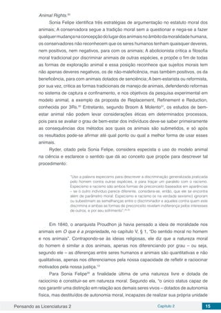 Pensando as Licenciaturas 2 Capítulo 2 15
Animal Rights.30
Sonia Felipe identifica três estratégias de argumentação no estatuto moral dos
animais; A conservadora segue a tradição moral sem a questionar e nega-se a fazer
qualquermudançanaconcepçãodolugardosanimaisnoâmbitodamoralidadehumana,
os conservadores não reconhecem que os seres humanos tenham quaisquer deveres,
nem positivos, nem negativos, para com os animais; A abolicionista critica a filosofia
moral tradicional por discriminar animais de outras espécies, e propõe o fim de todas
as formas de exploração animal e essa posição reconhece que sujeitos morais tem
não apenas deveres negativos, os de não-maleficência, mas também positivos, os da
beneficência, para com animais dotados de senciência; A bem-estarista ou reformista,
por sua vez, critica as formas tradicionais de manejo de animais, defendendo reformas
no sistema de captura e confinamento, e nos objetivos da pesquisa experimental em
modelo animal, a exemplo da proposta de Replacement, Refinement e Reduction,
conhecida por 3Rs.20
Entretanto, segundo Broom & Molento31
, os estudos de bem-
estar animal não podem levar considerações éticas em determinados processos,
pois para se avaliar o grau de bem-estar dos indivíduos deve-se saber primeiramente
as consequências dos métodos aos quais os animais são submetidos, e só após
os resultados pode-se afirmar até qual ponto ou qual a melhor forma de usar esses
animais.
Ryder, citado pela Sonia Felipe, considera especista o uso do modelo animal
na ciência e esclarece o sentido que dá ao conceito que propõe para descrever tal
procedimento:
“Uso a palavra especismo para descrever a discriminação generalizada praticada
pelo homem contra outras espécies, e para traçar um paralelo com o racismo.
Especismo e racismo são ambos formas de preconceito baseados em aparências
– se o outro indivíduo parece diferente, considera-se, então, que ele se encontra
além de parâmetro moral. Especismo e racismo (e na verdade sexismo) ignoram
ou subestimam as semelhanças entre o discriminador e aqueles contra quem este
discrimina e ambas as formas de preconceito revelam indiferença pelos interesses
de outros, e por seu sofrimento”.20,30
Em 1840, o anarquista Proudhon já havia pensado a ideia de moralidade nos
animais em O que é a propriedade, no capítulo V, § 1, “Do sentido moral no homem
e nos animais”. Contrapondo-se às ideias religiosas, ele diz que a natureza moral
do homem é similar a dos animais, apenas nos diferenciando por grau – ou seja,
segundo ele – as diferenças entre seres humanos e animais são quantitativas e não
qualitativas, apenas nos diferenciamos pela nossa capacidade de refletir e raciocinar
motivados pela nossa justiça.13
Para Sonia Felipe20
a finalidade última de uma natureza livre e dotada de
raciocínio é constituir-se em natureza moral. Segundo ela, “o único status capaz de
nos garantir uma distinção em relação aos demais seres vivos – dotados de autonomia
física, mas destituídos de autonomia moral, incapazes de realizar sua própria unidade
 