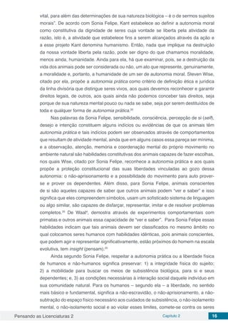 Pensando as Licenciaturas 2 Capítulo 2 16
vital, para além das determinações de sua natureza biológica – é o de sermos sujeitos
morais”. De acordo com Sonia Felipe, Kant estabelece ao definir a autonomia moral
como constitutiva da dignidade de seres cuja vontade se liberta pela atividade da
razão, isto é, a atividade que estabelece fins a serem alcançados através da ação e
a esse projeto Kant denomina humanismo. Então, nada que implique na destruição
da nossa vontade liberta pela razão, pode ser digno do que chamamos moralidade,
menos ainda, humanidade. Ainda para ela, há que examinar, pois, se a destruição da
vida dos animais pode ser considerada ou não, um ato que represente, genuinamente,
a moralidade e, portanto, a humanidade de um ser de autonomia moral. Steven Wise,
citado por ela, propõe a autonomia prática como critério de definição ética e jurídica
da linha divisória que distingue seres vivos, aos quais devemos reconhecer e garantir
direitos legais, de outros, aos quais ainda não podemos conceber tais direitos, seja
porque de sua natureza mental pouco ou nada se sabe, seja por serem destituídos de
toda e qualquer forma de autonomia prática.20
Nas palavras da Sonia Felipe, sensibilidade, consciência, percepção de si (self),
desejo e intenção constituem alguns indícios ou evidências de que os animais têm
autonomia prática e tais indícios podem ser observados através de comportamentos
que resultam de atividade mental, ainda que em alguns casos essa pareça ser mínima,
e a observação, atenção, memória e coordenação mental do próprio movimento no
ambiente natural são habilidades constitutivas dos animais capazes de fazer escolhas,
nos quais Wise, citado por Sonia Felipe, reconhece a autonomia prática e aos quais
propõe a proteção constitucional das suas liberdades vinculadas ao gozo dessa
autonomia: o não-aprisionamento e a possibilidade do movimento para auto prover-
se e prover os dependentes. Além disso, para Sonia Felipe, animais conscientes
de si são aqueles capazes de saber que outros animais podem “ver e saber” e isso
significa que eles compreendem símbolos, usam um sofisticado sistema de linguagem
ou algo similar, são capazes de disfarçar, representar, imitar e de resolver problemas
completos.20
De Waal4
, demostra através de experimentos comportamentais com
primatas e outros animais essa capacidade de “ver e saber”. Para Sonia Felipe essas
habilidades indicam que tais animais devem ser classificados no mesmo âmbito no
qual colocamos seres humanos com habilidades idênticas, pois animais conscientes,
que podem agir e representar significativamente, estão próximos do homem na escala
evolutiva, tem insight (pensam).20
Ainda segundo Sonia Felipe, respeitar a autonomia prática ou a liberdade física
de humanos e não-humanos significa preservar: 1) a integridade física do sujeito;
2) a mobilidade para buscar os meios de subsistência biológica, para si e seus
dependentes; e, 3) as condições necessárias à interação social daquele indivíduo em
sua comunidade natural. Para os humanos – segundo ela – a liberdade, no sentido
mais básico e fundamental, significa a não-escravidão, o não-aprisionamento, a não-
subtração do espaço físico necessário aos cuidados de subsistência, o não-isolamento
mental, o não-isolamento social e ao violar esses limites, comete-se contra os seres
 