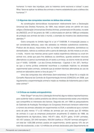 Pensando as Licenciaturas 2 Capítulo 2 17
humanos “a maior das injustiças, pois os tratamos como escravos e coisas” e para
Wise “deve-se aplicar na defesa dos animais o mesmo estabelecido para a defesa dos
humanos”.20
1.3	Algumas das conquistas recentes na defesa dos animais
As constituições democráticas incorporaram relativamente bem a Declaração
Universal dos Direitos Humanos, de 1984, mas relutam ainda em admitir em seus
artigos a Declaração Universal dos Direitos Animais, proclamada em Bruxelas, na sede
da UNESCO, em 27 de janeiro de 1987, e reformulada em abril de 1989 por entidades
de proteção aos animais de todo o mundo, a exemplo da iniciativa dos abolicionistas
alemães.20
Outra conquista no âmbito legal foi a Lei nº 9.605/98. A vivissecção passou a
ser considerada delituosa, caso não adotados os métodos substitutivos existentes.
Praticar ato de abuso, maus-tratos, ferir ou mutilar animais silvestres, domésticos ou
domesticados, nativos ou exóticos sofre a pena de detenção, de três meses a um ano,
e multa. Incorre nas mesmas penas quem realiza experiência dolorosa ou cruel em
animal vivo, ainda que para fins didáticos ou científicos, quando existirem recursos
alternativos e a pena é aumentada de um sexto a um terço, se ocorre morte do animal
(Lei nº 9.605, 12/02/98 – Lei dos Crimes Ambientais - Capítulo V, Art. 32º). Verifica-
se que a norma jurídica ambiental reconhece a crueldade implícita na atividade
experimental sobre animais, contando que já existem técnicas alternativas ao uso do
animal em laboratório dentro e fora do país.22,32
Uma das conquistas dos reformistas (bem-estaristas) no Brasil foi a criação do
Conselho Nacional de Controle de Experimentação Animal (CONCEA) em 2008, que
regulamenta a experimentação animal e impõe as medidas de tratamento para o bem
estar animal.33
1.4	Críticas ao modelo antropocêntrico
Peter Singer34
em seu livro LibertaçãoAnimal fez alguns relatos importantíssimos:
para sustentar toda a cadeia produtiva da ciência vivisseccionista existe uma indústria
que compartilha os interesses dos bancos. Segundo ele, em 1986 os pesquisadores
do Gabinete de Avaliação Tecnológico do Congresso Americano tentaram determinar
o número de animais utilizados em experimentos no EUA, e acredita-se que o número
seria de pelo menos 17 a 22 milhões de animais por ano sendo que 22 milhões
de animais é o que as empresas produziram anualmente. O relatório de 1988, do
Departamento de Agricultura, listou 140.471 cães, 42.271 gatos, 51.641 primatas,
431.457 cobaios, 331.945 hamsters, 459.254 coelhos e 178.249 “animais selvagens”:
um total de 1.635.288 animais usados em experimentos, sendo apenas 10% de um
total não esclarecido, e dos 1,6 milhões de animais declarados pelo Departamento de
 