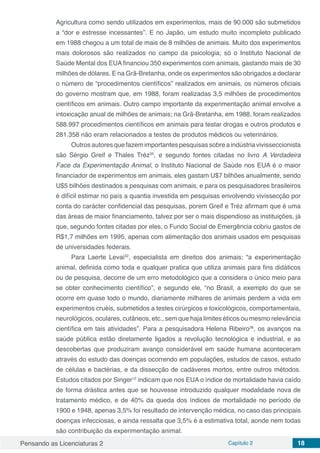 Pensando as Licenciaturas 2 Capítulo 2 18
Agricultura como sendo utilizados em experimentos, mais de 90.000 são submetidos
a “dor e estresse incessantes”. E no Japão, um estudo muito incompleto publicado
em 1988 chegou a um total de mais de 8 milhões de animais. Muito dos experimentos
mais dolorosos são realizados no campo da psicologia; só o Instituto Nacional de
Saúde Mental dos EUA financiou 350 experimentos com animais, gastando mais de 30
milhões de dólares. E na Grã-Bretanha, onde os experimentos são obrigados a declarar
o número de “procedimentos científicos” realizados em animais, os números oficiais
do governo mostram que, em 1988, foram realizadas 3,5 milhões de procedimentos
científicos em animais. Outro campo importante da experimentação animal envolve a
intoxicação anual de milhões de animais; na Grã-Bretanha, em 1988, foram realizados
588.997 procedimentos científicos em animais para testar drogas e outros produtos e
281.358 não eram relacionados a testes de produtos médicos ou veterinários.
Outros autores que fazem importantes pesquisas sobre a indústria vivisseccionista
são Sérgio Greif e Thales Tréz35
, e segundo fontes citadas no livro A Verdadeira
Face da Experimentação Animal, o Instituto Nacional de Saúde nos EUA é o maior
financiador de experimentos em animais, eles gastam U$7 bilhões anualmente, sendo
U$5 bilhões destinados a pesquisas com animais, e para os pesquisadores brasileiros
é difícil estimar no país a quantia investida em pesquisas envolvendo vivissecção por
conta do carácter confidencial das pesquisas, porem Greif e Tréz afirmam que é uma
das áreas de maior financiamento, talvez por ser o mais dispendioso as instituições, já
que, segundo fontes citadas por eles, o Fundo Social de Emergência cobriu gastos de
R$1,7 milhões em 1995, apenas com alimentação dos animais usados em pesquisas
de universidades federais.
Para Laerte Levai32
, especialista em direitos dos animais; “a experimentação
animal, definida como toda e qualquer pratica que utiliza animais para fins didáticos
ou de pesquisa, decorre de um erro metodológico que a considera o único meio para
se obter conhecimento científico”, e segundo ele, “no Brasil, a exemplo do que se
ocorre em quase todo o mundo, diariamente milhares de animais perdem a vida em
experimentos cruéis, submetidos a testes cirúrgicos e toxicológicos, comportamentais,
neurológicos, oculares, cutâneos, etc., sem que haja limites éticos ou mesmo relevância
científica em tais atividades”. Para a pesquisadora Helena Ribeiro36
, os avanços na
saúde pública estão diretamente ligados a revolução tecnológica e industrial, e as
descobertas que produziram avanço considerável em saúde humana aconteceram
através do estudo das doenças ocorrendo em populações, estudos de casos, estudo
de células e bactérias, e da dissecção de cadáveres mortos, entre outros métodos.
Estudos citados por Singer12
indicam que nos EUA o índice de mortalidade havia caído
de forma drástica antes que se houvesse introduzido qualquer modalidade nova de
tratamento médico, e de 40% da queda dos índices de mortalidade no período de
1900 e 1948, apenas 3,5% foi resultado de intervenção médica, no caso das principais
doenças infecciosas, e ainda ressalta que 3,5% é a estimativa total, aonde nem todas
são contribuição da experimentação animal.
 