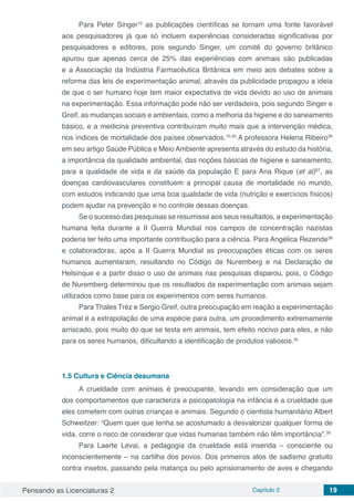 Pensando as Licenciaturas 2 Capítulo 2 19
Para Peter Singer10
as publicações científicas se tornam uma fonte favorável
aos pesquisadores já que só incluem experiências consideradas significativas por
pesquisadores e editores, pois segundo Singer, um comitê do governo britânico
apurou que apenas cerca de 25% das experiências com animais são publicadas
e a Associação da Indústria Farmacêutica Britânica em meio aos debates sobre a
reforma das leis de experimentação animal, através da publicidade propagou a ideia
de que o ser humano hoje tem maior expectativa de vida devido ao uso de animais
na experimentação. Essa informação pode não ser verdadeira, pois segundo Singer e
Greif, as mudanças sociais e ambientais, como a melhoria da higiene e do saneamento
básico, e a medicina preventiva contribuíram muito mais que a intervenção médica,
nos índices de mortalidade dos países observados.10,35
A professora Helena Ribeiro36
em seu artigo Saúde Pública e Meio Ambiente apresenta através do estudo da história,
a importância da qualidade ambiental, das noções básicas de higiene e saneamento,
para a qualidade de vida e da saúde da população E para Ana Rique (et al)37
, as
doenças cardiovasculares constituem a principal causa de mortalidade no mundo,
com estudos indicando que uma boa qualidade de vida (nutrição e exercícios físicos)
podem ajudar na prevenção e no controle dessas doenças.
Se o sucesso das pesquisas se resumisse aos seus resultados, a experimentação
humana feita durante a II Guerra Mundial nos campos de concentração nazistas
poderia ter feito uma importante contribuição para a ciência. Para Angélica Rezende38
e colaboradoras, após a II Guerra Mundial as preocupações éticas com os seres
humanos aumentaram, resultando no Código de Nuremberg e na Declaração de
Helsinque e a partir disso o uso de animais nas pesquisas disparou, pois, o Código
de Nuremberg determinou que os resultados da experimentação com animais sejam
utilizados como base para os experimentos com seres humanos.
Para Thales Tréz e Sergio Greif, outra preocupação em reação a experimentação
animal é a extrapolação de uma espécie para outra, um procedimento extremamente
arriscado, pois muito do que se testa em animais, tem efeito nocivo para eles, e não
para os seres humanos, dificultando a identificação de produtos valiosos.35
1.5	Cultura e Ciência desumana
A crueldade com animais é preocupante, levando em consideração que um
dos comportamentos que caracteriza a psicopatologia na infância é a crueldade que
eles cometem com outras crianças e animais. Segundo o cientista humanitário Albert
Schweitzer: “Quem quer que tenha se acostumado a desvalorizar qualquer forma de
vida, corre o risco de considerar que vidas humanas também não têm importância”.39
Para Laerte Levai, a pedagogia da crueldade está inserida – consciente ou
inconscientemente – na cartilha dos povos. Dos primeiros atos de sadismo gratuito
contra insetos, passando pela matança ou pelo aprisionamento de aves e chegando
 