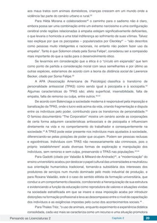 Pensando as Licenciaturas 2 Capítulo 2 20
aos maus tratos com animais domésticos, crianças crescem em um mundo onde a
violência faz parte do cenário urbano e rural.32
Para Hilda Morana e colaboradores40
o caminho para o sadismo não é claro,
embora possa ser uma combinação entre um extremo narcisismo e uma configuração
cerebral onde regiões relacionadas à empatia estejam significativamente deficientes,
o que levaria o homicida a uma total indiferença ao sofrimento de suas vítimas. Talvez
isso explique por que os psicopatas – popularizados por Cleckley41
– “são descritos
como pessoas muito inteligentes e racionais, no entanto não podem fazer uso da
empatia”. Tanto é que Solomon citado pela Sonia Felipe3
, considerou ser a compaixão
mais importante do que a razão para o desenvolvimento ético.
Se levarmos em consideração que a ética é o “círculo em expansão” que tem
como ponto de partida a consideração moral com seus semelhantes e por último as
outras espécies, estaríamos de acordo com a teoria da distância social de Lawrence
Becker, citado por Sonia Felipe.20
A APA (Associação Americana de Psicologia) classifica o transtorno de
personalidade antissocial (TPAS) como sendo igual à psicopatia e à sociopatia.42
Algumas características do TPAS são; afeto superficial, insensibilidade, falta de
empatia, falta de remorso ou culpa, entre outros.40,42
De acordo com Balenciaga a sociedade moderna é responsável pela imposição e
banalização da TPAS, onde o lucro está acima da vida, criando fragmentação e disputa
entre os indivíduos pelo poder, contribuindo para os transtornos de personalidade.43
O famoso documentário “The Corporation” mostra um cenário aonde as corporações
de certa forma adquirem características antissociais e de psicopatia e influenciam
diretamente na vida e no comportamento do trabalhador e consequentemente na
sociedade.44
A TPAS pode estar presente nos indivíduos mais ajustados à sociedade,
diferenciando-se pelas posições de poder que ocupam. Podem ser pessoas reclusas
e egocêntricas. Indivíduos com TPAS não necessariamente são criminosos, pois o
próprio ‘establishment’ acata diversas formas de exploração e manipulação dos
indivíduos, sem remorso e sem culpa, preservando o TPAS nas populações.43,44
Para Gadotti (citado por Valadão & Milward-de-Andrade)45
, a “modernização” do
ensinouniversitárioacaboupordeslocaropapelculturaldasuniversidades eneutralizou
sua orientação humanística tradicional, tornando-a subsidiária dos interesses dos
produtores de serviços num mundo dominado pelo modo industrial de produção, e
para Roxana Valadão, este é o caso do sentido elitista da formação universitária, que
conduz a um comportamento classista, corroborando a hierarquização de sua estrutura
e evidenciando a função da educação como reprodutora de valores e situações vividas
na sociedade estratificada em que se insere e essa imposição acaba por introduzir
distorções na formação profissional e leva ao descompasso entre o nível de capacitação
dos indivíduos e as exigências impostas pelo curso dos acontecimentos sociais.45
.
Para Thales Tréz, “o uso de animais, enquanto experimento e experiência didática
consolidada, cada vez mais se caracteriza como um recurso e uma situação promotora
 