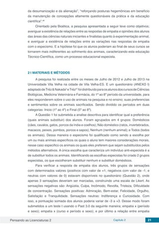 Pensando as Licenciaturas 2 Capítulo 2 21
da desumanização e da alienação”, “reforçando posturas hegemônicas em benefício
da manutenção de concepções altamente questionáveis da prática e da educação
científica”.46
Orientado pela Bioética, a pesquisa apresentada a seguir teve como objetivos;
averiguar a existência de relações entre as respostas de empatia e opiniões dos alunos
das áreas das ciências naturais iniciantes e finalistas quanto à experimentação animal,
e averiguar a existência de relações entre as variações nas respostas de empatia
com o especismo. E a hipótese foi que os alunos poderiam ao final de seus cursos se
tornarem mais indiferentes ao sofrimento dos animais, caracterizando esta educação
Técnico-Científica, como um processo educacional especista.
2 | 	MATERIAIS E MÉTODOS
A pesquisa foi realizada entre os meses de Julho de 2012 e Julho de 2013 na
Universidade Vila Velha na cidade de Vila Velha-ES. E um questionário (ANEXO I)
adaptadodeTréz&Nakada5
eTréz47
foidistribuídoparaosalunosdoscursosdeCiências
Biológicas, Medicina Veterinária e Farmácia, do 1ª ao 8º período da universidade, para
eles responderem sobre o uso de animais na pesquisa e no ensino; suas preferencias
e sentimentos sobre os animais sacrificados. Sendo dividido os períodos em duas
categorias: Inicio (1º ao 4º) e Final (5º ao 8º).
A Questão 1 foi submetida a analise descritiva para identificar qual a preferência
(quais animais substituir) dos alunos. Foram agrupados em 4 grupos: Domésticos
(cães, cavalos, gatos, porcos da índia e coelhos); Não doméstico (ratos, invertebrados,
macacos, peixes, pombos, porcos e sapos); Nenhum (nenhum animal); e Todos (todos
os animais). Dessa maneira o especismo foi qualificado como sendo a escolha por
um ou mais animais específicos os quais o aluno tem maiores considerações morais,
nesse caso especifico os animais os quais eles preferem que sejam substituídos pelos
métodos alternativos. A única escolha que caracteriza um indivíduo anti-especista é a
de substituir todos os animais. Identificando as escolhas especistas foi criado 2 grupos
especistas, os que escolheram substituir nenhum e substituir domésticos.
Para verificar a resposta de empatia dos alunos, três grupos de sensações
com determinados valores (positivos com valor de +1; negativos com valor de -1; e
neutras com valores de 0) estavam disponíveis no questionário (Questão 2), onde
apenas 3 sensações deveriam ser marcadas, construindo uma escala de Likert. As
sensações negativas são: Angústia, Culpa, Incômodo, Revolta, Tristeza, Dificuldade
de concentração. Sensações positivas: Admiração, Bem-estar, Felicidade, Orgulho,
Satisfação e Tranquilidade. Sensações neutras: Indiferença e Curiosidade. Com
isso, a pontuação somada dos alunos poderia variar de -3 a +3. Desse modo foram
submetidos a um teste t usando o Past 3.0 da seguinte maneira; empatia x (período
e sexo); empatia x (curso e período e sexo); e por último a relação entre empatia
 