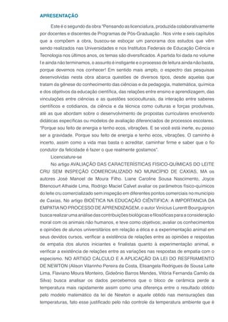 APRESENTAÇÃO
Este é o segundo da obra “Pensando as licenciatura, produzida colaborativamente
por docentes e discentes de Programas de Pós-Graduação . Nos vinte e seis capítulos
que a compõem a obra, buscou-se esboçar um panorama dos estudos que vêm
sendo realizados nas Universidades e nos Institutos Federais de Educação Ciência e
Tecnologia nos últimos anos, os temas são diversificados. A partida foi dada no volume
I e ainda não terminamos, o assunto é instigante e o processo de leitura ainda não basta,
porque devemos nos conhecer! Em sentido mais amplo, o espectro das pesquisas
desenvolvidas nesta obra abarca questões de diversos tipos, desde aquelas que
tratam da gênese do conhecimento das ciências e da pedagogia, matemática, química
e dos objetivos da educação científica, das relações entre ensino e aprendizagem, das
vinculações entre ciências e as questões socioculturais, da interação entre saberes
científicos e cotidianos, da ciência e da técnica como culturas e forças produtivas,
até as que abordam sobre o desenvolvimento de propostas curriculares envolvendo
didáticas específicas ou modelos de avaliação diferenciados de processos escolares.
“Porque sou feito de energia e tenho ecos, vibrações. E se você está inerte, eu posso
ser a gravidade. Porque sou feito de energia e tenho ecos, vibrações. O caminho é
incerto, assim como a vida mas basta o acreditar, caminhar firme e saber que o fio
condutor da felicidade é fazer o que realmente gostamos”.
Licenciature-se
No artigo AVALIAÇÃO DAS CARACTERÍSTICAS FISICO-QUÍMICAS DO LEITE
CRU SEM INSPEÇÃO COMERCIALIZADO NO MUNICÍPIO DE CAXIAS, MA os
autores José Manoel de Moura Filho. Liane Caroline Sousa Nascimento, Joyce
Bitencourt Athaide Lima, Rodrigo Maciel Calvet avaliar os parâmetros físico-químicos
do leite cru comercializado sem inspeção em diferentes pontos comerciais no município
de Caxias, No artigo BIOÉTICA NA EDUCAÇÃO CIÊNTIFICA: A IMPORTANCIA DA
EMPATIA NO PROCESSO DE APRENDIZAGEM, o autor Vinícius Lurentt Bourguignon
buscarealizarumaanálisedascontribuiçõesbiológicasefilosóficasparaaconsideração
moral com os animais não humanos, e teve como objetivos; avaliar os conhecimentos
e opiniões de alunos universitários em relação a ética e a experimentação animal em
seus devidos cursos, verificar a existência de relações entre as opiniões e respostas
de empatia dos alunos iniciantes e finalistas quanto à experimentação animal, e
verificar a existência de relações entre as variações nas respostas de empatia com o
especismo. NO ARTIGO CÁLCULO E A APLICAÇÃO DA LEI DO RESFRIAMENTO
DE NEWTON (Alison Vilarinho Pereira da Costa, Elisangela Rodrigues de Sousa Leite
Lima, Flaviano Moura Monteiro, Gideônio Barros Mendes, Vitória Fernanda Camilo da
Silva) busca analisar os dados percebemos que o bloco de cerâmica perde a
temperatura mais rapidamente assim como uma diferença entre o resultado obtido
pelo modelo matemático da lei de Newton e aquele obtido nas mensurações das
temperaturas, fato esse justificado pelo não controle da temperatura ambiente que é
 