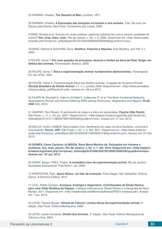 Pensando as Licenciaturas 2 Capítulo 2 33
25 DARWIN, Charles. The Descent of Man. Londres, 1871.
26 DARWIN, Charles. A Expressão das emoções no homem e nos animais. Trad. De Leon de
Souza Lobo Garcia. São Paulo: Companhia das Letras, 2000.
8 DINIZ, Renata et al. Animais em aulas práticas: podemos substituí-los com a mesma qualidade de
ensino? Rev. bras. educ. med., Rio de Janeiro, v. 30, n. 2, 2006. Disponível em: <http://www.scielo.
br/scielo.php?script=sci_arttext&pid=S0100-55022006000200005&lng=en&nrm=iso>.
18 DINIZ, Debora & GUILHEM, Dirce. Bioética: Fascínio e Repulsa. Acta Bioética, ano VIII. n.1.
2002.
3 FELIPE, Sonia T. Por uma questão de princípios: alcance e limites da ética de Peter Singer em
defesa dos animais. Florianópolis: Boiteux, 2003.
20 FELIPE, Sonia T. Ética e experimentação animal: fundamentos abolicionistas. Florianópolis:
Ed. Da UFSC, 2007.
30 FELIPE, Sônia T. Fundamentação ética dos direitos animais. O legado de Humphry Primatt.
Revista Brasileira de Direito Animal. v.1, n.1, jun/dez 2006. Disponível em: <http://www.animallaw.
info/journals/jo_pdf/Brazilvol1.pdf>. Acesso em: 28 out 2012.
55 FILIPPI M, Riccitelli G, Falini A, Di Salle F, Vuilleumier P, et al. The Brain Functional Networks
Associated to Human and Animal Suffering Differ among Omnivores, Vegetarians and Vegans. PLoS
ONE 5(5), 2010.
51 GASPAR, Taís Ribeiro. O sentimento de culpa e a ética em psicanálise. Psyche (São Paulo),
São Paulo, v. 11, n. 20, jun. 2007. Disponível em: <http://pepsic.bvsalud.org/scielo.php?script=sci_
arttext&pid=S1415-11382007000100004&lng=pt&nrm=iso>. Acesso em: 27 out. 2013.
50 GELLIS, André; HAMUD, Maria Isabel Lima. Sentimento de culpa na obra freudiana: universal e
inconsciente. Psicol. USP, São Paulo, v. 22, n. 3, Set. 2011. Disponível em: <http://www.scielo.br/
scielo.php?script=sci_arttext&pid=S0103-65642011000300011&lng=en&nrm=iso>. Acesso em: 27 Out.
2013.
42 GOMES, Cema Cardona; ALMEIDA, Rosa Maria Martins de. Psicopatia em homens e
mulheres. Arq. bras. psicol., Rio de Janeiro, v. 62, n. 1, abr. 2010. Disponível em: <http://pepsic.
bvsalud.org/scielo.php?script=sci_arttext&pid=S1809-52672010000100003&lng=pt&nrm=iso>.
Acesso em: 23 out. 2012.
35 GREIF, Sergio; TRÉZ, Thales. A verdadeira face da experimentação animal. Rio de Janeiro:
Sociedade Educacional “Fala Bicho”, set. 2000.
12 KROPOTKIN, Piotr. Apoio Mútuo: um fato de evolução. Porto Alegre, São Sebastião: Editora
Deriva, A Senhora Editora, 2012.
11 LEAL, Pablo Campos. Anarquia, Ecologia e Veganismo: Contribuições de Élisée Reclus
para uma Visão Bioética do Espaço. Colóquio Internacional: Élisée Reclus e a Geografia do Novo
Mundo. 2011. Disponível em: <http://redebrasilis.net/MemoriasReclusSP2011/campos.pdf>. Acesso
em: 7 jan. 2014.
22 LEVAI; Tâmara Bauab. Vítimas da Ciência: Limites éticos da experimentação animal. 2ª
edição. São Paulo. Editora Mantiqueira, 2006.
32 LEVAI; Laerte Fernando. Direito dos Animais. 2ª edição. São Paulo: Editora Mantiqueira de
Ciência e Arte. 2004.
 