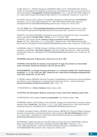 Pensando as Licenciaturas 2 Capítulo 2 34
6 LIMA, Kênio E. C.; MAYER, Margareth; CARNEIRO-LEÃO, Ana M.; VASCONCELOS, Simão D.
Conflito ou convergência? Percepções de professores e licenciados sobre ética no uso de animais no
ensino de zoologia. Investigações em Ensino de Ciências. V.13. n.3. pp.353-369. 2008. Disponível
em: <http://www.if.ufrgs.br/ienci/artigos/Artigo_ID200/v13_n3_a2008.pdf>. Acesso em: 5 dez 2013.
53 LOURO, Guacira Lopes. Gênero e sexualidade: pedagogias contemporâneas. Pro-Posições,
Campinas, v.19, n.2, Aug. 2008. Disponível em: <http://www.scielo.br/scielo.php?script=sci_
arttext&pid=S0103-73072008000200003&lng=en&nrm=iso>. Acesso em: 16 Out. 2013.
23 LOW, Philip. 2012. The Cambridge Declaration on Consciousness. Disponível em: <http://
fcmconference.org/img/CambridgeDeclarationOnConsciousness.pdf>. Acesso em: 24 set 2012.
39 MARTA, Taís Nader; MAZZONI, Henata Mariana de Oliveira. Assassinos em série: uma questão
legal ou psicológica? Revista USCS – Direito. a.10 n.17. jul./dez. 2009.
16 MATOS, José Claudio Morelli. Instinto e razão na natureza humana, segundo Hume e
Darwin. Sci. stud., São Paulo, v. 5, n. 3, Sept. 2007 . Disponível em: <http://www.scielo.br/scielo.
php?script=sci_arttext&pid=S1678-31662007000300002&lng=en&nrm=iso>. Acesso em: 29 Set. 2012.
40 MORANA, Hilda C P; STONE, Michael H; ABDALLA-FILHO, Elias. Transtornos de personalidade,
psicopatia e serial killers. Rev. Bras. Psiquiatr., São Paulo, 2006. Disponível em: <http://www.scielo.
br/scielo.php?script=sci_arttext&pid=S1516-44462006000600005&lng=en&nrm=iso>. Acesso em: 22
Out. 2012.
48 MORRIS, Desmond. O Macaco Nu. Círculo do Livro S.A. 1967.
19 NAPOLI, Ricardo Bins Di. Animais como pessoas? O lugar dos animais na comunidade
moral. Princípios. Revista de Filosofia. v.20 n.33 Jan/Jun 2013.
44 NASCIMENTO, Luiz Felipe. Empresa Psicopata versus Empresa Cidadã. Rev. Gestão Social e
Ambiental. v1, n1, pg. 19-29, abr. 2007. Disponível em: <http://www.revistargsa.org/rgsa/article/
view/13/3>. Acesso em: 23 out. 2012.
21 ORSINI, Heloísa; BONDAN, Eduardo Fernandes. Fisiopatologia do estresse em animais selvagens
em cativeiro e suas implicações no comportamento e bem-estar animal – revisão da literatura.
Revista do Instituto de Ciências da Saúde. 2006. 1(24): 7-13.
17 PEGORARO, O. A. Ética e Bioética. Editora Vozes. 2002.
15 POTTER, Van Rensselaer. Bioética: ponte para o futuro. São Paulo: Edições Loyola, 2016.
13 PROUDHON, Pierre-Joseph. O que é a propriedade? 1ed. Martins Fontes, 1988.
36 RIBEIRO, Helena. Saúde Pública e meio ambiente: evolução do conhecimento e da prática, alguns
aspectos éticos. Saude soc., São Paulo, v. 13, n. 1, Abr. 2004. Disponível em: <http://www.scielo.br/
scielo.php?script=sci_arttext&pid=S0104-12902004000100008&lng=en&nrm=iso>.
37 RIQUE, Ana Beatriz Ribeiro; SOARES, Eliane de Abreu; MEIRELLES, Claudia de Mello. Nutrição e
exercício na prevenção e controle das doenças cardiovasculares. Rev Bras Med Esporte, Niterói, v.
8, n. 6, Dec. 2002.   Available from <http://www.scielo.br/scielo.php?script=sci_arttext&pid=S1517-
86922002000600006&lng=en&nrm=iso>.
38 REZENDE, Angélica Heringer de; PELUZIO, Maria do Carmo Gouveia; SABARENSE, Céphora
Maria. Experimentação animal: ética e legislação brasileira. Rev. Nutr., Campinas, v. 21, n.
2, Abr. 2008. Disponível em: <http://www.scielo.br/scielo.php?script=sci_arttext&pid=S1415-
52732008000200010&lng=en&nrm=iso>. Acesso em: 28 Set. 2012.
 