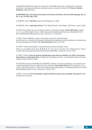 Pensando as Licenciaturas 2 Capítulo 2 35
9 SIQUEIRA-BATISTA R, Rôças G, Gomes AP, Cotta RMM, Messeder JC; Mattos EA. A bioética
ambiental e a ecologia profunda são paradigmas para se pensar o século XXI? Ensino, Saúde e
Ambiente. 2009,2(2):44-51.
49 SHIPMAN, Pat. The Animal Connection and Human Evolution. Current Anthropology, Vol. 51,
No. 4, pp. 519-538. Ago. 2010.
10 SINGER, Peter. Vida Ética. Ediouro Publicações S.A. 2002.
34 SINGER, Peter. Libertação Animal. Trad. Marly Winckler. Porto Alegre, São Paulo: Lugano, 2004.
29 TONI, Plínio Marco de; et al. Etologia humana: o exemplo do apego. Psico-USF (Impr.), Itatiba,
v.9, n.1, Jun 2004. Disponível em: <http://www.scielo.br/scielo.php?script=sci_arttext&pid=S1413-
82712004000100012&lng=en&nrm=iso>. Acesso em: 15 Out 2012.
5 TRÉZ, Thales; NAKADA, Juliana. Percepções acerca da experimentação
animal como um indicador do paradigma antropocêntrico-especista entre professores e estudantes de
Ciências Biológicas da UNIFAL-MG. Rev Alexandria. 2008; 1(3): 3-28.
46 TRÉZ, Thales de Astrogildo e. Experimentando a desumanização: Paulo
Freire e o uso didático de animais. R. B. E. C. T., vol 4, núm 2, mai./ago. 2011. Disponível em: <http://
revistas.utfpr.edu.br/pg/index.php/rbect/article/view/585/698>. Acesso em: 29 set. 2012.
47 TRÉZ, Thales. O Uso de Animais Vertebrados como Recurso Didático na UFSC: Panoramas,
Alternativas e a Educação Ética. Trabalho de Conclusão de Curso - Universidade Federal de Santa
Catarina, Santa Catarina, 2000.
45 VALADAO, Roxana; MILWARD-DE-ANDRADE, Roberto. O ensino da Biologia: suas relações com
a experimentação animal e a defesa do meio ambiente. Cad. Saúde Pública, Rio de Janeiro, v. 6, n.
4, Dez. 1990. Disponível em: <http://www.scielo.br/scielo.php?script=sci_arttext&pid=S0102-311X1990
000400006&lng=en&nrm=iso>. Acesso em: 29 Set. 2012.
4 WAAL, Frans de. A Era da Empatia: Lições da Natureza para uma sociedade mais gentil. 2009.
Companhia das Letras.
 