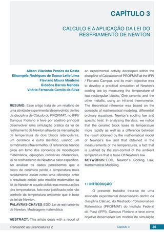 Pensando as Licenciaturas 2 Capítulo 3 36
CAPÍTULO 3
CÁLCULO E A APLICAÇÃO DA LEI DO
RESFRIAMENTO DE NEWTON
Alison Vilarinho Pereira da Costa
Elisangela Rodrigues de Sousa Leite Lima
Flaviano Moura Monteiro
Gideône Barros Mendes
Vitória Fernanda Camilo da Silva
RESUMO: Esse artigo trata de um relatório de
uma atividade experimental desenvolvido dentro
da disciplina de Cálculo do PROFMAT, no IFPI/
Campus Floriano e teve por objetivo principal
desenvolver uma simulação pratica da lei de
resfriamento de Newton através da mensuração
da temperatura de dois blocos retangulares;
um cerâmico e outro metálico, usando um
termômetro infravermelho. O referencial teórico
girou em torno dos conceitos de modelagem
matemática, equações ordinárias diferenciais,
lei de resfriamento de Newton e calor especifico.
Ao analisar os dados percebemos que o
bloco de cerâmica perde a temperatura mais
rapidamente assim como uma diferença entre
o resultado obtido pelo modelo matemático da
lei de Newton e aquele obtido nas mensurações
das temperaturas, fato esse justificado pelo não
controle da temperatura ambiente que é base
da lei de Newton.
PALAVRAS-CHAVES:EDO,Leideresfriamento
de Newton, Modelagem matemática
ABSTRACT: This article deals with a report of
an experimental activity developed within the
discipline of Calculation of PROFMAT at the IFPI
/ Floriano Campus and its main objective was
to develop a practical simulation of Newton’s
cooling law by measuring the temperature of
two rectangular blocks; One ceramic and the
other metallic, using an infrared thermometer.
The theoretical reference was based on the
concepts of mathematical modeling, differential
ordinary equations, Newton’s cooling law and
specific heat. In analyzing the data, we notice
that the ceramic block loses its temperature
more rapidly as well as a difference between
the result obtained by the mathematical model
of Newton’s law and that obtained in the
measurements of the temperatures, a fact that
is justified by the non-control of the ambient
temperature that is base Of Newton’s law.
KEYWORDS::EDO, Newton’s Cooling Law,
Mathematical Modeling.
1 | 	INTRODUÇÃO
O presente trabalho trata-se de uma
atividade experimental desenvolvido dentro da
disciplina Cálculo, do Mestrado Profissional em
Matemática (PROFMAT) do Instituto Federal
do Piauí (IFPI), Campus Floriano e teve como
objetivo desenvolver um modelo de simulação
 