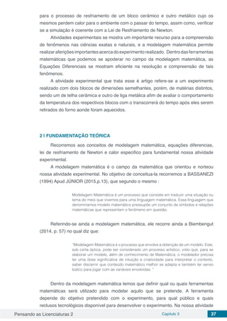 Pensando as Licenciaturas 2 Capítulo 3 37
para o processo de resfriamento de um bloco cerâmico e outro metálico cujo os
mesmos perdem calor para o ambiente com o passar do tempo, assim como, verificar
se a simulação é coerente com a Lei de Resfriamento de Newton.
Atividades experimentais se mostra um importante recurso para a compreensão
de fenômenos nas ciências exatas e naturais, e a modelagem matemática permite
realizaraferiçõesimportantesacercadoexperimentorealizado. Dentrodasferramentas
matemáticas que podemos se apoderar no campo da modelagem matemática, as
Equações Diferenciais se mostram eficiente na resolução e compreensão de tais
fenômenos.
A atividade experimental que trata esse é artigo refere-se a um experimento
realizado com dois blocos de dimensões semelhantes, porém, de matérias distintos,
sendo um de telha cerâmica e outro de liga metálica afim de avaliar o comportamento
da temperatura dos respectivos blocos com o transcorrerá do tempo após eles serem
retirados do forno aonde foram aquecidos.
2 | 	FUNDAMENTAÇÃO TEÓRICA
Recorremos aos conceitos de modelagem matemática, equações diferencias,
lei de resfriamento de Newton e calor especifico para fundamental nossa atividade
experimental.
A modelagem matemática é o campo da matemática que orientou e norteou
nossa atividade experimental. No objetivo de conceitua-la recorremos a BASSANEZI
(1994) Apud JÚNIOR (2015,p.13), que segundo o mesmo :
Modelagem Matemática é um processo que consiste em traduzir uma situação ou
tema do meio que vivemos para uma linguagem matemática. Essa linguagem que
denominamos modelo matemático pressupõe um conjunto de símbolos e relações
matemáticas que representam o fenômeno em questão.
Referindo-se ainda a modelagem matemática, ele recorre ainda a Biembengut
(2014, p. 57) no qual diz que:
“Modelagem Matemática é o processo que envolve a obtenção de um modelo. Este,
sob certa óptica, pode ser considerado um processo artístico, visto que, para se
elaborar um modelo, além de conhecimento de Matemática, o modelador precisa
ter uma dose significativa de intuição e criatividade para interpretar o contexto,
saber discernir que conteúdo matemático melhor se adapta e também ter senso
lúdico para jogar com as variáveis envolvidas. ”
Dentro da modelagem matemática temos que definir qual ou quais ferramentas
matemáticas será utilizado para modelar aquilo que se pretende. A ferramenta
depende do objetivo pretendido com o experimento, para qual público e quais
reclusos tecnológicos disponível para desenvolver o experimento. Na nossa atividade
 