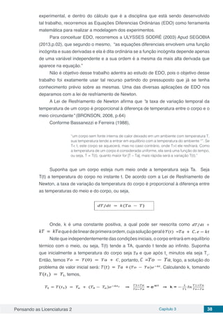 Pensando as Licenciaturas 2 Capítulo 3 38
experimental, e dentro do cálculo que é a disciplina que está sendo desenvolvido
tal trabalho, recorremos as Equações Diferencias Ordinárias (EDO) como ferramenta
matemática para realizar a modelagem dos experimentos.
Para conceituar EDO, recorremos a ULYSSES SODRÉ (2003) Apud SEGOBIA
(2013,p.02), que segundo o mesmo, “as equações diferenciais envolvem uma função
incógnita e suas derivadas e ela é dita ordinária se a função incógnita depende apenas
de uma variável independente e a sua ordem é a mesma da mais alta derivada que
aparece na equação.”
Não é objetivo desse trabalho adentra ao estudo de EDO, pois o objetivo desse
trabalho foi exatamente usar tal recurso partindo do pressuposto que já se tenha
conhecimento prévio sobre as mesmas. Uma das diversas aplicações de EDO nos
deparamos com a lei de resfriamento de Newton.
A Lei de Resfriamento de Newton afirma que “a taxa de variação temporal da
temperatura de um corpo é proporcional à diferença de temperatura entre o corpo e o
meio circundante” (BRONSON, 2008, p.64)
Conforme Bassanezzi e Ferreira (1988),
“um corpo sem fonte interna de calor deixado em um ambiente com temperatura T,
sua temperatura tende a entrar em equilíbrio com a temperatura do ambiente “”. Se
T< t, este corpo se aquecerá, mas no caso contrário, onde T>t ele resfriará. Como
a temperatura de um corpo é considerada uniforme, ela será uma função do tempo,
ou seja, T = T(t), quanto maior for |T – Ta|, mais rápida será a variação T(t).”
Suponha que um corpo esteja num meio onde a temperatura seja Ta. Seja
T(t) a temperatura do corpo no instante t. De acordo com a Lei de Resfriamento de
Newton, a taxa de variação da temperatura do corpo é proporcional à diferença entre
as temperaturas do meio e do corpo, ou seja,
Onde, k é uma constante positiva, a qual pode ser reescrita como
queédelineardeprimeiraordem,cujasoluçãogeralé
Note que independentemente das condições iniciais, o corpo entrará em equilíbrio
térmico com o meio, ou seja, T(t) tende a TA, quando t tende ao infinito. Suponha
que inicialmente a temperatura do corpo seja e que após t1
minutos ela seja T1
.
Então, temos , portanto, , logo, a solução do
problema de valor inicial será: . Calculando k, tomando
, temos,
 