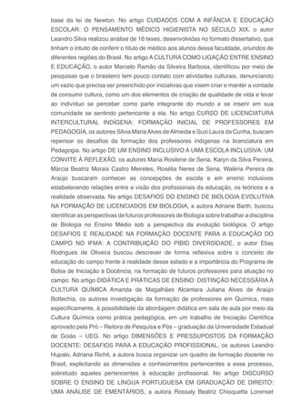 base da lei de Newton. No artigo CUIDADOS COM A INFÂNCIA E EDUCAÇÃO
ESCOLAR: O PENSAMENTO MÉDICO HIGIENISTA NO SÉCULO XIX, o autor
Leandro Silva realizou análise de 16 teses, desenvolvidas no formato dissertativo, que
tinham o intuito de conferir o título de médico aos alunos dessa faculdade, oriundos de
diferentes regiões do Brasil. No artigo A CULTURA COMO LIGAÇÃO ENTRE ENSINO
E EDUCAÇÃO, o autor Marcelo Ramão da Silveira Barbosa, identificou por meio de
pesquisas que o brasileiro tem pouco contato com atividades culturais, denunciando
um vazio que precisa ser preenchido por iniciativas que visem criar e manter a vontade
de consumir cultura, como um dos elementos de criação de qualidade de vida e levar
ao indivíduo se perceber como parte integrante do mundo e se inserir em sua
comunidade se sentindo pertencente a ela. No artigo CURSO DE LICENCIATURA
INTERCULTURAL INDÍGENA: FORMAÇÃO INICIAL DE PROFESSORES EM
PEDAGOGIA, os autores Silvia MariaAlves deAlmeida e Suzi Laura da Cunha, buscam
repensar os desafios da formação dos professores indígenas na licenciatura em
Pedagogia. No artigo DE UM ENSINO INCLUSIVO A UMA ESCOLA INCLUSIVA: UM
CONVITE À REFLEXÃO, os autores Maria Rosilene de Sena, Karyn da Silva Pereira,
Márcia Beatriz Morais Castro Meireles, Rosélia Neres de Sena, Waléria Pereira de
Araújo buscaram conhecer as concepções de escola e em ensino inclusivos
estabelecendo relações entre a visão dos profissionais da educação, os teóricos e a
realidade observada. No artigo DESAFIOS DO ENSINO DE BIOLOGIA EVOLUTIVA
NA FORMAÇÃO DE LICENCIADOS EM BIOLOGIA, a autora Adriane Barth, buscou
identificar as perspectivas de futuros professores de Biologia sobre trabalhar a disciplina
de Biologia no Ensino Médio sob a perspectiva da evolução biológica. O artigo
DESAFIOS E REALIDADE NA FORMAÇÃO DOCENTE PARA A EDUCAÇÃO DO
CAMPO NO IFMA: A CONTRIBUIÇÃO DO PIBID DIVERSIDADE, o autor Elias
Rodrigues de Oliveira buscou descrever de forma reflexiva sobre o conceito de
educação do campo frente à realidade desse estado e a importância do Programa de
Bolsa de Iniciação à Docência, na formação de futuros professores para atuação no
campo. No artigo DIDÁTICA E PRÁTICAS DE ENSINO: DISTINÇÃO NECESSÁRIA À
CULTURA QUÍMICA Amanda de Magalhães Alcantara Juliana Alves de Araújo
Bottechia, os autores investigação da formação de professores em Química, mais
especificamente, à possibilidade da abordagem didática em sala de aula por meio da
Cultura Química como prática pedagógica, em um trabalho de Iniciação Científica
aprovado pela Pró – Reitora de Pesquisa e Pós – graduação da Universidade Estadual
de Goiás – UEG. No artigo DIMENSÕES E PRESSUPOSTOS DA FORMAÇÃO
DOCENTE: DESAFIOS PARA A EDUCAÇÃO PROFISSIONAL, os autores Leandro
Hupalo, Adriana Richit, a autora busca organizar um quadro de formação docente no
Brasil, explicitando as dimensões e conhecimentos pertencentes a esse processo,
sobretudo aqueles pertencentes à educação profissional. No artigo DISCURSO
SOBRE O ENSINO DE LÍNGUA PORTUGUESA EM GRADUAÇÃO DE DIREITO:
UMA ANÁLISE DE EMENTÁRIOS, a autora Rossaly Beatriz Chioquetta Lorenset
 