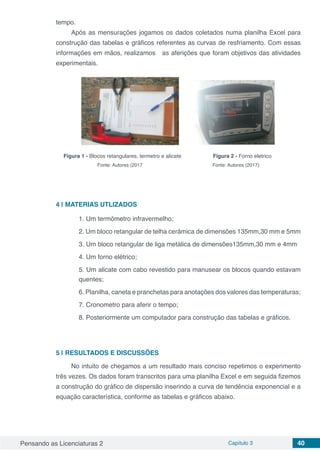 Pensando as Licenciaturas 2 Capítulo 3 40
tempo.
Após as mensurações jogamos os dados coletados numa planilha Excel para
construção das tabelas e gráficos referentes as curvas de resfriamento. Com essas
informações em mãos, realizamos as aferições que foram objetivos das atividades
experimentais.
Figura 1 - Blocos retangulares, termetro e alicate	 Figura 2 - Forno eletrico
Fonte: Autores (2017 Fonte: Autores (2017)
4 | 	MATERIAS UTLIZADOS
1. Um termômetro infravermelho;
2. Um bloco retangular de telha cerâmica de dimensões 135mm,30 mm e 5mm
3. Um bloco retangular de liga metálica de dimensões135mm,30 mm e 4mm
4. Um forno elétrico;
5. Um alicate com cabo revestido para manusear os blocos quando estavam
quentes;
6. Planilha, caneta e pranchetas para anotações dos valores das temperaturas;
7. Cronometro para aferir o tempo;
8. Posteriormente um computador para construção das tabelas e gráficos.
5 | 	RESULTADOS E DISCUSSÕES
No intuito de chegamos a um resultado mais conciso repetimos o experimento
três vezes. Os dados foram transcritos para uma planilha Excel e em seguida fizemos
a construção do gráfico de dispersão inserindo a curva de tendência exponencial e a
equação característica, conforme as tabelas e gráficos abaixo.
 