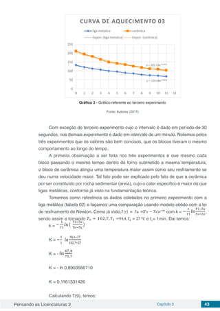 Pensando as Licenciaturas 2 Capítulo 3 43
Gráfico 3 - Gráfico referente ao terceiro experimento
Fonte: Autores (2017)
Com exceção do terceiro experimento cujo o intervalo é dado em período de 30
segundos, nos demais experimento é dado em intervalo de um minuto. Notemos pelos
três experimentos que os valores são bem concisos, que os blocos tiveram o mesmo
comportamento ao longo do tempo.
A primeira observação a ser feita nos três experimentos é que mesmo cada
bloco passando o mesmo tempo dentro do forno submetido a mesma temperatura,
o bloco de cerâmica atingiu uma temperatura maior assim como seu resfriamento se
deu numa velocidade maior. Tal fato pode ser explicado pelo fato de que a cerâmica
por ser constituído por rocha sedimentar (areia), cujo o calor especifico é maior do que
ligas metálicas, conforme já visto na fundamentação teórica.
Tomemos como referência os dados coletados no primeiro experimento com a
liga metálica (tabela 02) e façamos uma comparação usando modelo obtido com a lei
de resfriamento de Newton. Como já visto, com k = ,
sendo assim e tomando e t1
= 1min. Dai temos:
k =
K =
K = -
K = - ln 0,8903566710
K = 0,1161331426
Calculando T(9), temos:
 