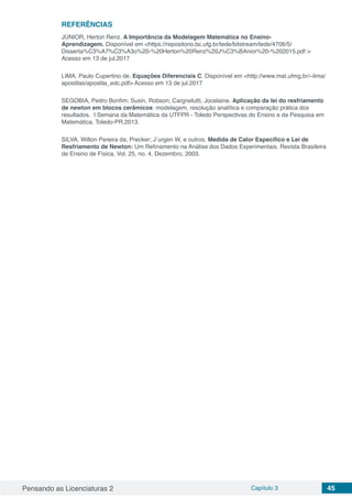 Pensando as Licenciaturas 2 Capítulo 3 45
REFERÊNCIAS
JÚNIOR, Herton Renz. A Importância da Modelagem Matemática no Ensino-
Aprendizagem. Disponível em <https://repositorio.bc.ufg.br/tede/bitstream/tede/4706/5/
Disserta%C3%A7%C3%A3o%20-%20Herton%20Renz%20J%C3%BAnior%20-%202015.pdf >
Acesso em 13 de jul.2017
LIMA, Paulo Cupertino de. Equações Diferenciais C. Disponível em <http://www.mat.ufmg.br/~lima/
apostilas/apostila_edc.pdf> Acesso em 13 de jul.2017
SEGOBIA, Pedro Bonfim; Susin, Robson; Cargnelutti, Jocelaine. Aplicação da lei do resfriamento
de newton em blocos cerâmicos: modelagem, resolução analítica e comparação prática dos
resultados. I Semana da Matemática da UTFPR - Toledo Perspectivas do Ensino e da Pesquisa em
Matemática. Toledo-PR,2013.
SILVA, Wilton Pereira da; Precker; J¨urgen W, e outros. Medida de Calor Específico e Lei de
Resfriamento de Newton: Um Refinamento na Análise dos Dados Experimentais. Revista Brasileira
de Ensino de Física, Vol. 25, no. 4, Dezembro, 2003.
 