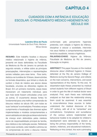 Pensando as Licenciaturas 2 Capítulo 4 46
CAPÍTULO 4
CUIDADOS COM A INFÂNCIA E EDUCAÇÃO
ESCOLAR: O PENSAMENTO MÉDICO HIGIENISTA NO
SÉCULO XIX
Leandro Silva de Paula
Universidade Federal de Ouro Preto, Mariana–
Minas Gerais
RESUMO: Este trabalho focaliza o discurso
médico relacionado à higiene da infância,
presente em teses defendidas na Faculdade
de Medicina do Rio de Janeiro no período do
segundo reinado, e reflete sobre as principais
preocupações, intervenções e representações
sociais voltadas para esse tema. Para tanto,
dedicou-se à análise de 16 teses, desenvolvidas
no formato dissertativo, que tinham o intuito de
conferir o título de médico aos alunos dessa
faculdade, oriundos de diferentes regiões do
Brasil. Em um primeiro momento, essas teses
mereceram um tratamento individual, para
que mais tarde fossem articuladas umas com
as outras. O cruzamento dessas fontes foi
fundamental para uma melhor compreensão do
discurso médico do século XIX, com todas as
suas“certezas”econtradições.Percebeu-seque
cumprimento e fiscalização das diversas ações
implementadas e modelos comportamentais a
seremadotadosematençãoaodesenvolvimento
da criança eram defendidos pelos médicos
como de responsabilidade principal da família,
dos médicos e da instituição escolar. Refletindo
sobre esse contexto, este trabalho culminou-se
na compreensão de como o discurso médico
conformado pelo pensamento higienista
pretendia, com relação à higiene da infância,
disciplinar e educar a sociedade, intervindo
nos seus hábitos e comportamentos, julgando
torná-los saudáveis, morais e higiênicos.
PALAVRAS-CHAVE: Higiene da Infância;
Faculdade de Medicina do Rio de Janeiro;
Educação no Império.
ABSTRACT:This paper focuses on the medical
discourse about childhood hygiene in theses
defended at the Rio de Janeiro College of
Medicine during the Second Reign, and reflects
on the main concerns, interventions, and social
representations of this theme. To this end, 16
dissertation-style theses presented by medical
school students from different regions of Brazil
in order to gain the title of medical doctor were
analyzed. First, each thesis was individually
analyzed so that later the relationship among
them could be examined. It was essential
to cross-reference these sources to better
understand the medical discourse of the
19th
century, with all of its “certainties” and
contradictions. Compliance and surveillance
of the various actions implemented and
behavioral models to be adopted for children’s
development were defended by doctors as
being the primary responsibility of the family,
doctors, midwives, and educational institutions.
Reflecting on this context, this work culminating
 