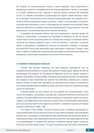 Pensando as Licenciaturas 2 Capítulo 4 48
de modelos de comportamentos morais a serem seguidos, cujo cumprimento é
assegurado mediante o estabelecimento de responsabilidades à família, à sociedade
e à escola. Observou-se que, segundo o discurso desses médicos da Faculdade
do RJ, os cuidados necessários à preservação da higiene infantil deveriam iniciar-
se na gravidez, estendendo-se até o período escolar/puberdade. Os cuidados com a
primeira infância englobavam desde a gravidez, o parto, a amamentação, os banhos,
a escolha das vestimentas, o sono, a vacinação até os cuidados com os dentes. Esses
doutores atribuíam os cuidados nessa fase especialmente à figura materna, mas não
descartando o envolvimento dos outros membros da família.
A propósito da segunda infância, fase que compreende o período escolar da
criança e a puberdade, os doutores da Faculdade de Medicina do Rio de Janeiro
criaram todo um discurso preocupado com a saúde das crianças no ambiente escolar,
intervindo em diversos aspectos como: a rotina de estudos, o vestuário, os banhos
diários, a quantidade e qualidade do consumo de alimentos e bebidas, a indicação
dos exercícios físicos mais apropriados para cada idade e cada sexo. Chegam, além
disso, a ditarem modelos de comportamento que julgam convenientes aos diretores e
educadores, relacionados à disciplina e ao convívio com os alunos.
3 | 	HIGIENE E EDUCAÇÃO ESCOLAR
Através dos estudos realizados por esta pesquisa, percebeu-se que os
estabelecimentos escolares no século XIX possuem muitas regras, objetos de intensa
preocupação dos médicos da Faculdade de Medicina do Rio de Janeiro, durante o
período oitocentista. Foucault (2009), lembrando da arquitetura escolar, da disposição
dos espaços e das repartições dos quartos nos internatos, constata que o próprio
edifício escolar no século XIX, atendendo ao pensamento de moldar os indivíduos a
um modelo desejado para formação da nação, funcionava como um aparelho de vigiar
e punir os educandos.
Foucault (2009) diz que através de uma espécie de encarceramento, como
ocorre nos colégios, nos quartéis e nas fábricas, a disciplina distribui os indivíduos em
espaços. Foucault (2009) conta que além da clausura é necessário repartir os corpos,
impedir a circulação difusa dos indivíduos e saber como e onde localizar cada pessoa
para que se possa manter uma vigilância constante,“ a disciplina organiza um espaço
analítico”.(FOUCAULT, 2009, 138)
Em Vigiar e Punir (2009), Foucault menciona que a disciplina individualiza os
corpos distribuindo-os e os fazendo circular em uma rede de relações. Nos exemplifica
dizendo que, nas escolas, a ordenação por filas, alinhamento das classes por idade, a
hierarquia do saber e das capacidades dos alunos, permite uma organização do tempo
e da aprendizagem. O controle dos horários no ambiente escolar divide o tempo de
forma que não haja tempo ocioso.“ O corpo tornando-se alvo dos novos mecanismos
 