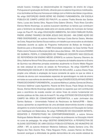 estudo buscou investiga as (des)construções do imaginário de ensino de Língua
Portuguesa em graduação de Direito, olhando para os saberes linguísticos mobilizados,
à luz daAnálise de Discurso francesa em diálogo com a História das Ideias Linguísticas.
No artigo DISTORÇÃO IDADE-SÉRIE NO ENSINO FUNDAMENTAL EM ESCOLA
PÚBLICA DE CAMPO LARGO DO PIAUÍ-PI, os autores Thalita Brenda dos Santos
Vieira, Lucas dos Santos Silva, Rayane Erika Galeno Oliveira, Thaís Alves Carvalho
Elenice Monte Alvarenga, os autores buscaram identificar os fatores que contribuem
para o fenômeno da distorção idade-série em escola pública do município de Campo
Largo do Piauí-PI. No artigo EDUCAÇÃO AMBIENTAL NA CASA FAMILIAR RURAL
PADRE JOSINO TAVARES EM BOM JESUS DAS SELVAS - MA COMO AÇÃO DO
PIBID DIVERSIDADE, os autores Anderson Henrique Costa Barros Daiara, Mendes
da Costa, Raquel dos Santos Sousa realizou um trabalho que versa sobre as atividades
realizadas durante as ações do Programa Institucional de Bolsas de Iniciação à
Docência para a Diversidade – PIBID Diversidade realizadas na Casa familiar Rural
Padre Josino Tavares no Município de Bom Jesus das Selvas – MA. No ensino ENSINO
DE QUÍMICA: PERFIL E CONDIÇÕES DE TRABALHO DOCENTE NAS ESCOLAS
DE REFERÊNCIA EM ENSINO MÉDIO (EREM’S) os autores Dyovany Otaviano da
Silva, Katharine Ninive Pinto Silva analisam os impactos do trabalho docente no Ensino
de Química nas diferentes jornadas existentes atualmente no Ensino Médio Regular
da rede estadual de ensino do estado de Pernambuco. No artigo EQUIPES NA
ORGANIZAÇÃO ESCOLAR E OS DESAFIOS DA INCLUSÃO, a autora Eliane Rosa
propõe uma reflexão à ampliação da busca constante de apoio no que se refere à
inclusão de alunos com necessidades especiais de aprendizagem na rede de ensino
em todas as suas esferas de atendimento. No artigo EVASÃO ESCOLAR NAS SÉRIES
FINAIS DO ENSINO FUNDAMENTAL, os autores Matheus Ladislau Gomes de Oliveira,
Francisco Valdimar Lopes Agostinho, Raiane de Brito Sousa, Paulo Sérgio de Araujo
Sousa, Elenice Monte Alvarenga objetivou abordar os aspectos que vem contribuindo
para a ocorrência da evasão escolar em séries finais do ensino fundamental em
escolas públicas de São João do Arraial-PI. No artigo ESTÁGIO EM EDUCAÇÃO DO
CAMPO NA ÁREA DE CONHECIMENTO MATEMÁTICA, o autor Jonhnatan dos
Santos Barbosa – Universidade Federal do Recôncavo da Bahia/UFRB – Bahia,
buscou apresentar as experiências de uma atividade desenvolvida durante o estágio
obrigatório no ensino fundamental II do curso de Licenciatura em Educação do Campo
com Habilitação em Matemática. No artigo FORMAÇÃO DO EDUCADOR INFANTIL:
DESAFIOS E PERSPECTIVAS NA CONTEMPORANEIDADE, a autora Simone
Rodrigues Batista Mendes investigar a formação de professores na Educação Infantil
no curso de pedagogia. No artigo GESTÃO DEMOCRÁTICA: A PERSPECTIVA DE
ALGUNS GESTORES DE UMA ESCOLA PÚBLICA ESTADUAL DO MUNICÍPIO DE
JUÍNA – MT, os autores Anderson Medeiros Dalbosco, Abadia Santana Lima, Elis
Regina dos Reis Zocche Rios, Fábia Nogueira Porto, Jussara Ramos de Oliveira,
bucaram averiguar a efetividade da gestão democrática de uma escola estadual do
 