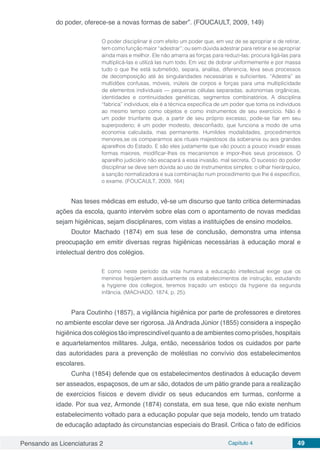 Pensando as Licenciaturas 2 Capítulo 4 49
do poder, oferece-se a novas formas de saber”. (FOUCAULT, 2009, 149)
O poder disciplinar é com efeito um poder que, em vez de se apropriar e de retirar,
tem como função maior “adestrar”; ou sem dúvida adestrar para retirar e se apropriar
ainda mais e melhor. Ele não amarra as forças para reduzi-las; procura ligá-las para
multiplicá-las e utilizá las num todo. Em vez de dobrar uniformemente e por massa
tudo o que lhe está submetido, separa, analisa, diferencia, leva seus processos
de decomposição até às singularidades necessárias e suficientes. “Adestra” as
multidões confusas, móveis, inúteis de corpos e forças para uma multiplicidade
de elementos individuais — pequenas células separadas, autonomias orgânicas,
identidades e continuidades genéticas, segmentos combinatórios. A disciplina
“fabrica” indivíduos; ela é a técnica específica de um poder que toma os indivíduos
ao mesmo tempo como objetos e como instrumentos de seu exercício. Não é
um poder triunfante que, a partir de seu próprio excesso, pode-se fiar em seu
superpoderio; é um poder modesto, desconfiado, que funciona a modo de uma
economia calculada, mas permanente. Humildes modalidades, procedimentos
menores,se os compararmos aos rituais majestosos da soberania ou aos grandes
aparelhos do Estado. E são eles justamente que vão pouco a pouco invadir essas
formas maiores, modificar-lhes os mecanismos e impor-lhes seus processos. O
aparelho judiciário não escapará a essa invasão, mal secreta. O sucesso do poder
disciplinar se deve sem dúvida ao uso de instrumentos simples: o olhar hierárquico,
a sanção normalizadora e sua combinação num procedimento que lhe é específico,
o exame. (FOUCAULT, 2009, 164)
Nas teses médicas em estudo, vê-se um discurso que tanto critica determinadas
ações da escola, quanto intervém sobre elas com o apontamento de novas medidas
sejam higiênicas, sejam disciplinares, com vistas a instituições de ensino modelos.
Doutor Machado (1874) em sua tese de conclusão, demonstra uma intensa
preocupação em emitir diversas regras higiênicas necessárias à educação moral e
intelectual dentro dos colégios.
E como neste período da vida humana a educação intellectual exige que os
meninos freqüentem assiduamente os estabelecimentos de instrução, estudando
a hygiene dos collegios, teremos traçado um esboço da hygiene da segunda
infância. (MACHADO, 1874, p. 25).
Para Coutinho (1857), a vigilância higiênica por parte de professores e diretores
no ambiente escolar deve ser rigorosa. Já Andrada Júnior (1855) considera a inspeção
higiênica dos colégios tão imprescindível quanto a de ambientes como prisões, hospitais
e aquartelamentos militares. Julga, então, necessários todos os cuidados por parte
das autoridades para a prevenção de moléstias no convívio dos estabelecimentos
escolares.
Cunha (1854) defende que os estabelecimentos destinados à educação devem
ser asseados, espaçosos, de um ar são, dotados de um pátio grande para a realização
de exercícios físicos e devem dividir os seus educandos em turmas, conforme a
idade. Por sua vez, Armonde (1874) constata, em sua tese, que não existe nenhum
estabelecimento voltado para a educação popular que seja modelo, tendo um tratado
de educação adaptado às circunstancias especiais do Brasil. Critica o fato de edifícios
 
