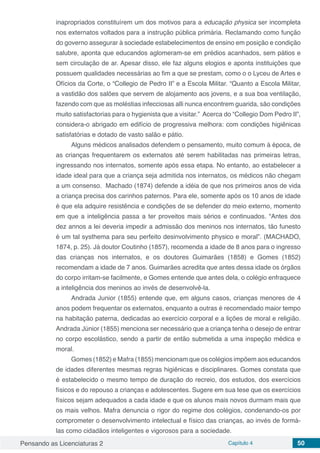 Pensando as Licenciaturas 2 Capítulo 4 50
inapropriados constituírem um dos motivos para a educação physica ser incompleta
nos externatos voltados para a instrução pública primária. Reclamando como função
do governo assegurar à sociedade estabelecimentos de ensino em posição e condição
salubre, aponta que educandos aglomeram-se em prédios acanhados, sem pátios e
sem circulação de ar. Apesar disso, ele faz alguns elogios e aponta instituições que
possuem qualidades necessárias ao fim a que se prestam, como o o Lyceu de Artes e
Ofícios da Corte, o “Collegio de Pedro II” e a Escola Militar. “Quanto a Escola Militar,
a vastidão dos salões que servem de alojamento aos jovens, e a sua boa ventilação,
fazendo com que as moléstias infecciosas alli nunca encontrem guarida, são condições
muito satisfactorias para o hygienista que a visitar.” Acerca do “Collegio Dom Pedro II”,
considera-o abrigado em edifício de progressiva melhora: com condições higiênicas
satisfatórias e dotado de vasto salão e pátio.
Alguns médicos analisados defendem o pensamento, muito comum à época, de
as crianças frequentarem os externatos até serem habilitadas nas primeiras letras,
ingressando nos internatos, somente após essa etapa. No entanto, ao estabelecer a
idade ideal para que a criança seja admitida nos internatos, os médicos não chegam
a um consenso. Machado (1874) defende a idéia de que nos primeiros anos de vida
a criança precisa dos carinhos paternos. Para ele, somente após os 10 anos de idade
é que ela adquire resistência e condições de se defender do meio externo, momento
em que a inteligência passa a ter proveitos mais sérios e continuados. “Antes dos
dez annos a lei deveria impedir a admissão dos meninos nos internatos, tão funesto
é um tal systhema para seu perfeito desinvolvimento physico e moral”. (MACHADO,
1874, p. 25). Já doutor Coutinho (1857), recomenda a idade de 8 anos para o ingresso
das crianças nos internatos, e os doutores Guimarães (1858) e Gomes (1852)
recomendam a idade de 7 anos. Guimarães acredita que antes dessa idade os órgãos
do corpo irritam-se facilmente, e Gomes entende que antes dela, o colégio enfraquece
a inteligência dos meninos ao invés de desenvolvê-la.
Andrada Junior (1855) entende que, em alguns casos, crianças menores de 4
anos podem frequentar os externatos, enquanto a outras é recomendado maior tempo
na habitação paterna, dedicadas ao exercício corporal e a lições de moral e religião.
Andrada Júnior (1855) menciona ser necessário que a criança tenha o desejo de entrar
no corpo escolástico, sendo a partir de então submetida a uma inspeção médica e
moral.
Gomes (1852) e Mafra (1855) mencionam que os colégios impõem aos educandos
de idades diferentes mesmas regras higiênicas e disciplinares. Gomes constata que
é estabelecido o mesmo tempo de duração do recreio, dos estudos, dos exercícios
físicos e do repouso a crianças e adolescentes. Sugere em sua tese que os exercícios
físicos sejam adequados a cada idade e que os alunos mais novos durmam mais que
os mais velhos. Mafra denuncia o rigor do regime dos colégios, condenando-os por
comprometer o desenvolvimento intelectual e físico das crianças, ao invés de formá-
las como cidadãos inteligentes e vigorosos para a sociedade.
 