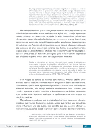 Pensando as Licenciaturas 2 Capítulo 4 52
Se uma guerra estrangeira ameaça a honra e a integridade de um paiz, se a peste ou
a fome o devastam, os governos se acham authorisados a lançar mão de extremos
recursos, firmados no salutar principio salus populi, suprema lex; entretanto a
mocidade inteira de uma nação é sacrificada cruelmente: a sua saúde, os seus
costumes se perdem, e os governos não se atrevem a pôr limites a um desastroso
commercio que mata physica e moralmente a nova geração destinada a receber o
precioso legado dos proceres, e a empunhar em breve tempo o leme do Estado. A
peste, a fome e a guerra são males transitórios, o internato, porém, permanece: é
moléstia habitual das sociedades modernas. (MACHADO, 1874, p. 84)
Machado (1874) afirma que as crianças que estudam nos colégios internos são
mais tristes que as aquelas de estabelecimentos de regime misto, ou seja, aquelas que
passam um tempo em casa e outro na escola. Na visão desse médico os internatos
não permitem que os educandos familiarizem-se com o mundo externo, de modo que
os meninos, ao saírem, não têm critérios para escolher a mulher que os acompanhará
por toda a sua vida. Ademais, ele considera que, nessa idade, a educação relacionada
aos carinhos e ao amor só pode ser cumprida pela família, e não pelos internatos
leigos e religiosos. Ele defende que a falta da mãe deixa uma “marca” na “educação do
coração”. Em sua tese, ele demonstra o desejo de que o chefe do Estado, responsável
pelo progresso da pátria, tivesse olhos para os jovens dos internatos.
Sujeitar os internatos a um regimen interno commum, traçado de accordo com
os princípios hygienicos já discutidos, submette-los à mais severa vigilância,
impor multas avultadas aos directores que não o executarem à risca, ordenar o
fechamento daquelles cujos proprietários reincidirem varias vezes, e favorecer
sobretudo a generalisação dos externatos na corte, e a creação de lycêos nas
províncias, eis os meios que podem conseguir a mais salutar reforma em nosso
systhema de educação nacional. (MACHADO, 1874, p. 85).
Com relação ao contato de meninos com meninas, Armonde (1874), único
médico a abordar o assunto, dentre os médicos a cujas teses dedica-se este trabalho,
considera que, apesar de os regulamentos proibirem a união de sexos diferentes nos
ambientes escolares, não enxerga nenhuma inconveniência nisso. Entende, pelo
contrário, que esse convívio possibilite o desenvolvimento de hábitos respeitosos
entre os dois sexos, permitindo ainda que os meninos percam o acanhamento em
relação às meninas.
Machado compreende que seja impossível corrigir todos os erros do internato,
impedindo que internos de diferentes índoles e vícios, que mantêm uma convivência
íntima, influenciem uns aos outros, mas acredita que seja possível atenuar os
inconvenientes, educando-os sob os preceitos da boa higiene e de uma severa moral.
[...] nos internatos o menino habitua-se à obediência, que degenera em servilismo,
à hyprocisia e à astucia; aprende a ocultar as suas más qualidades, a reprimir as
paixões pelo medo dos castigos, e não por motivos nobres e desinteressados.
(MACHADO, 1874, p. 62).
 