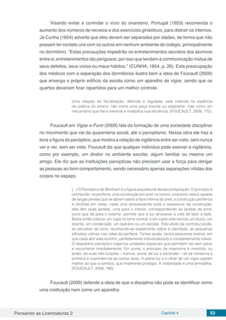 Pensando as Licenciaturas 2 Capítulo 4 53
Visando evitar e controlar o vício do onanismo, Portugal (1853) recomenda o
aumento dos números de recreios e dos exercícios ginásticos, para distrair os internos.
Já Cunha (1854) adverte que eles devem ser separados por idades, de forma que não
possam ter contato uns com os outros em nenhum ambiente do colégio, principalmente
no dormitório. “Estas precauções impedirão os entretenimentos secretos dos alumnos
entre si; entretenimentos tão perigosos, por isso que tendem à communicação mútua de
seus defeitos, seus vícios ou maus hábitos.” (CUNHA, 1854, p. 26). Esta preocupação
dos médicos com a separação dos dormitórios ilustra bem a ideia de Foucault (2009)
que enxerga o próprio edifício da escola como um aparelho de vigiar, sendo que os
quartos deveriam ficar repartidos para um melhor controle.
Uma relação de fiscalização, definida e regulada, está inserida na essência
da prática do ensino: não como uma peça trazida ou adjacente, mas como um
mecanismo que lhe é inerente e multiplica sua eficiência. (FOUCAULT, 2009, 170).
Foucault em Vigiar e Punir (2009) fala da formação de uma sociedade disciplinar
no movimento que vai da quarentena social, até o panoptismo. Nessa obra ele traz a
tona a figura do panóptico, que mostra a relação de vigilância entre ser visto, sem nunca
ver e ver, sem ser visto. Foucault diz que qualquer indivíduo pode exercer a vigilância,
como por exemplo, um diretor no ambiente escolar, algum familiar ou mesmo um
amigo. Ele diz que as instituições panopticas não precisam usar a força para obrigar
as pessoas ao bom comportamento, sendo necessário apenas separações nítidas dos
corpos no espaço.
(...) O Panóptico de Bentham é a figura arquitetural dessa composição. O princípio é
conhecido: na periferia, uma construção em anel; no centro, uma torre; esta é vazada
de largas janelas que se abrem sobre a face interna do anel; a construção periférica
é dividida em celas, cada uma atravessando toda a espessura da construção;
elas têm duas janelas, uma para o interior, correspondendo às janelas da torre;
outra que dá para o exterior, permite que a luz atravesse a cela de lado a lado.
Basta então colocar um vigia na torre central, e em cada cela trancar um louco, um
doente, um condenado, um operário ou um escolar. Pelo efeito da contraluz pode-
se perceber da torre, recortando-se exatamente sobre a claridade, as pequenas
silhuetas cativas nas celas da periferia. Tantas jaulas, tantos pequenos teatros, em
que cada ator está sozinho, perfeitamente individualizado e constantemente visível.
O dispositivo panóptico organiza unidades espaciais que permitem ver sem parar
e reconhecer imediatamente. Em suma, o princípio da masmorra é invertido; ou
antes, de suas três funções – trancar, privar de luz e esconder – só se conserva a
primeira e suprimem-se as outras duas. A plena luz e o olhar de um vigia captam
melhor do que a sombra, que finalmente protegia. A visibilidade é uma armadilha.
(FOUCAULT, 2009, 190)
Foucault (2009) defende a ideia de que a disciplina não pode se identificar como
uma instituição nem como um aparelho.
 