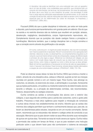 Pensando as Licenciaturas 2 Capítulo 4 54
A ‘disciplina’ não pode se identificar com uma instituição nem com um aparelho;
ela é um tipo de poder, uma modalidade para exercê-lo, que comporta todo um
conjunto de instrumentos, de técnicas, de procedimentos, de níveis de aplicação,
de alvos; ela é uma ‘física’ ou uma ‘anatomia’ do poder, uma tecnologia. E pode
ficar a cargo seja de instituições especializadas (as penitenciarias, ou as casas de
correção do século XIX), seja de instituições que dela se servem como instrumento
essencial para um fim determinado (as casas de educação, os hospitais)(...)
(FOUCAULT, 2009, 203 ).
Foucault (2009) diz que o poder disciplinar é indiscreto, por estar em toda parte
e discreto, pois funciona permanentemente e em grande parte em silêncio. Ele diz que
na escola e no exército diversos são os motivos que resultam em punição: atrasos,
desatenção, negligência, desobediência, corpos higienicamente reprováveis, etc.
Complementa dizendo que as punições vão desde castigos físicos a privações e
humilhações. Menciona também, que o castigo disciplinar tem a função corretiva e
que a correção ocorre através da gratificação e da sanção.
Em suma, a arte de punir, no regime do poder disciplinar, não visa nem à expiação,
nem mesmo exatamente à repressão. Põe em funcionamento cinco operações bem
distintas: relacionar os atos, os desempenhos, os comportamentos singulares a um
conjunto, que é ao mesmo tempo campo de comparações, espaço de diferenciação
e princípio de uma regra a seguir. Diferenciar os indivíduos em relação uns aos
outros e em função dessa regra de conjunto que se deve fazer funcionar como
base mínima, como média a respeitar ou como o ótimo de que se deve almejar.
Medir em termos quantitativos e hierarquizar em termos de valor as capacidades, o
nível, a “natureza” do indivíduo. Fazer funcionar, através dessa medida valorizadora
a coação de uma conformidade a produzir. (FOUCAULT, 2009, 175-176).
Pode se observar essas ideias na tese de Cunha (1854) que ensina a manter a
ordem, através de uma disciplina ativa, zelosa e inflexível, quando se tem as crianças
reunidas em grande número e em um mesmo lugar. Para Cunha, isso abrange os
costumes, os estudos, os exercícios do corpo, a alimentação e a punição. Acrescenta
que punições particulares, em público ou mediante isolamento de determinados alunos
durante a refeição, ou a privação de determinadas comidas, são recomendadas.
Todavia, desaconselha os castigos corporais.
Cunha condena as saídas e comunicações dos alunos com o exterior dos
colégios, o que segundo ele contribui para a perda dos costumes, como o gosto pelo
trabalho. Preconiza a mais ativa vigilância para impedir a introdução de romances
e outras obras imorais nos estabelecimentos de ensino. Adverte que as saídas dos
meninos dos colégios permitem que tenham o conhecimento dessas que, para ele, os
levam ao desinteresse pelos estudos, lançando-os em um mundo corrompido. Sendo
assim, recomenda que os educandos não deixem o colégio antes de concluída a sua
educação. Menciona que os pais devem visitar os seus filhos durante suas recreações
de quinze em quinze dias. Tornando-se essa lei muito severa ao vigorar, Cunha indica
a permissão das saídas em tempo de férias, e que os pais recebam uma instrução
particular sobre o que devem fazer para não contrariarem o sistema de educação
 