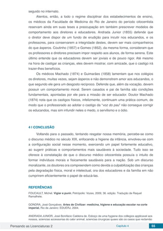 Pensando as Licenciaturas 2 Capítulo 4 55
seguido no internato.
Atentos, então, a todo o regime disciplinar dos estabelecimentos de ensino,
os médicos da Faculdade de Medicina do Rio de Janeiro do período oitocentista
reservam ainda em suas teses a preocupação em também prescrever modelos de
comportamento aos diretores e educadores. Andrada Junior (1855) defende que
o diretor deve dispor de um fundo de erudição para incutir nos educandos, e os
professores, para conservarem a integridade destes, devem ser mais companheiros
do que ásperos. Coutinho (1857) e Gomes (1852), da mesma forma, consideram que
os professores e diretores precisam impor respeito aos alunos, de forma serena. Este
último entende que os educadores devem ser joviais e de pouco rigor. Até mesmo
na hora de castigar as crianças, eles devem mostrar, com amizade, que o castigo irá
trazer-lhes benefícios.
Os médicos Machado (1874) e Guimarães (1858) lamentam que nos colégios
os diretores, muitas vezes, sejam ásperos e não demonstrem amor aos educandos, o
que segundo ele gera um desgosto recíproco. Defende que, além da vocação, devem
possuir um comportamento moral. Serem casados e pai de família são condições
fundamentais, apontadas por ele para a missão de ser educador. Doutor Machado
(1874) nota que os castigos físicos, infelizmente, continuam uma prática comum, de
modo que o professorado ao adotar o castigo da “voz do pau” não consegue corrigir
os educandos, mas sim infundir neles o medo, o servilismo e o ódio.
4 | 	CONCLUSÃO
Voltando para o passado, tentando resgatar nossa memória, percebe-se como
o discurso médico no século XIX, enfocando a higiene da infância, envolveu-se com
a configuração social nesse momento, exercendo um papel fortemente educativo,
ao sugerir práticas e comportamentos mais saudáveis à sociedade. Tudo isso se
oferece à constatação de que o discurso médico oitocentista possuía o intuito de
formar indivíduos morais e fisicamente saudáveis para a nação. Sob um discurso
moralizante, os doutores ora compreendem como devida a culpabilização das crianças
pela degradação física, moral e intelectual, ora dos educadores e da família em não
cumprirem eficientemente o papel de educá-las.
REFERÊNCIAS
FOUCAULT, Michel. Vigiar e punir. Petrópolis: Vozes, 2009, 36. edição. Tradução de Raquel
Ramalhete.
GONDRA, José Gonçalves. Artes de Civilizar: medicina, higiene e educação escolar na corte
imperial. Rio de Janeiro: EDUERJ, 2004.
ANDRADA JUNIOR, José Bonifácio Caldeira de. Esboço de uma hygiene dos collegios applicavel aos
nossos, sciencias accessorias do calor animal, sciencias cirurgicas quaes são os casos que reclamão
 