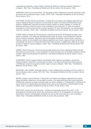 Pensando as Licenciaturas 2 Capítulo 4 56
a operação da cataracta, e qual o melhor methodo de pratica-la, sciencias medicas infecções e
contagios. 1855. Tese - Faculdade de Medicina do Rio de Janeiro, Rio de Janeiro, 1855.
ARMONDE, Amaro Ferreira das Neves. Da educação physica, intelectual e moral da mocidade no Rio
de Janeiro da sua influencia sobre a saúde. (1874). Tese - Faculdade de Medicina do Rio de Janeiro,
Rio de Janeiro, 1874.
COUTINHO, Candido Teixeira de Azeredo. I. Esboço de uma hygiene dos collegios applicavel aos
nossos. Regras principaes tendentes á conservação da saude, e do desenvolvimento das forças
physica e intellectuaes, segundo as quaes se devem regular os nossos collegios. II. Causas da
phthisica pulmonar no Rio de Janeiro, suas variedades e seu tratamento. III. Será conveniente
empregar-se o chloroformio durante os partos naturaes? IV. Do ar atmospherico, sua composição e
modo de o analysar. (1857). Tese - Faculdade de Medicina do Rio de Janeiro, Rio de Janeiro, 1857.
CUNHA, Balbino Candido da. Primeiro ponto: sciencias accessorias: da Asphyxia em geral, suas
causas, e signaes; e em particular da Asphyxia pelo vapor de carvão; e seu tratamento. Segundo
ponto: sciencias cirurgicas: diagnostico das hemorrhagias traumaticas. Terceiro ponto: sciencias
medicas, esboço de uma hygiene dos collegios applicavel aos nossos; regras principais tendentes á
conservação da saude e ao desenvolvimento das forças physicas e intellectuaes, segundo as quaes
se devem regular os nossos collegios. (1854). Tese - Faculdade de Medicina do Rio de Janeiro, Rio
de Janeiro, 1854.
GOMES, Antonio Francisco. Influencia da educação physica do homem diagnostico differencial dos
aneurismas do vomito preto, e suas variedades na febre amarella e da cor anafella da pelle na mesma
molestia. 1852.Tese (Doutorado em Medicina) - Faculdade de Medicina do Rio de Janeiro, Rio de
Janeiro, 1852.
GUIMARÃES, Antenor Augusto Ribeiro. Dissertação sobre hygiene nos collegios: esboço das
regras principaes, tendentes a conservação da saúde, e ao desenvolvimento das forças physicas
e intellectuaes segundo as quaes se devem reger os nossos collegios. 1858. Tese - Faculdade de
Medicina, Rio de Janeiro, 1858.
MACHADO, João da Matta. Educação physica, moral e intelectual da mocidade no Rio de Janeiro, e
da sua influência sobre a saúde. 1874. 55 f. Tese - Faculdade de Medicina do Rio de Janeiro, Rio de
Janeiro, 1874.
MAFRA, Joaquim José de Oliveira. I. Esboço de uma hygiene de collegios, applicavel aos nossos:
regras principaes, tendentes á conservação da saude, e ao desenvolvimento das forças physicas e
intellectuaes, segundo as quaes se devem reger os nossos collegios. II. O diagnostico e tratamento do
cancro venereo. III. elephantiasis dos Arabes suas caisas e seu tratamento IV. Electricidade animal.
(1855). Tese - Faculdade de Medicina do Rio de Janeiro, Rio de Janeiro, 1855.
PORTUGAL, Antonio Nunes de Gouvêa. I. Influência da educação physica do homem. II. Da
physiologia da medulla spinal: theoria dos movimentos reflexos. III. Do apparelho em que figura ou
deve figurar o baço e que deduções se podem tirar de sua estructura para seus usos e funcções.
(1853). Tese - Faculdade de Medicina do Rio de Janeiro Rio de Janeiro, 1853.
 