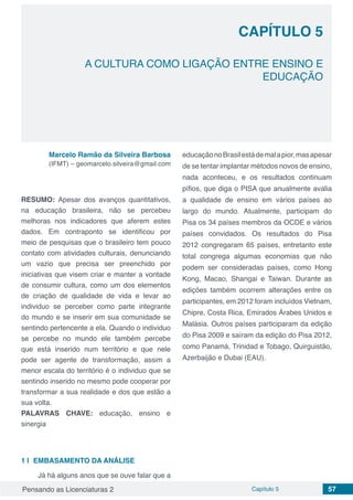 Pensando as Licenciaturas 2 Capítulo 5 57
CAPÍTULO 5
A CULTURA COMO LIGAÇÃO ENTRE ENSINO E
EDUCAÇÃO
Marcelo Ramão da Silveira Barbosa
(IFMT) – geomarcelo.silveira@gmail.com
RESUMO: Apesar dos avanços quantitativos,
na educação brasileira, não se percebeu
melhoras nos indicadores que aferem estes
dados. Em contraponto se identificou por
meio de pesquisas que o brasileiro tem pouco
contato com atividades culturais, denunciando
um vazio que precisa ser preenchido por
iniciativas que visem criar e manter a vontade
de consumir cultura, como um dos elementos
de criação de qualidade de vida e levar ao
individuo se perceber como parte integrante
do mundo e se inserir em sua comunidade se
sentindo pertencente a ela. Quando o individuo
se percebe no mundo ele também percebe
que está inserido num território e que nele
pode ser agente de transformação, assim a
menor escala do território é o individuo que se
sentindo inserido no mesmo pode cooperar por
transformar a sua realidade e dos que estão a
sua volta.
PALAVRAS CHAVE: educação, ensino e
sinergia
1 | 	EMBASAMENTO DA ANÁLISE
Já há alguns anos que se ouve falar que a
educaçãonoBrasilestádemalapior,masapesar
de se tentar implantar métodos novos de ensino,
nada aconteceu, e os resultados continuam
pífios, que diga o PISA que anualmente avalia
a qualidade de ensino em vários países ao
largo do mundo. Atualmente, participam do
Pisa os 34 países membros da OCDE e vários
países convidados. Os resultados do Pisa
2012 congregaram 65 países, entretanto este
total congrega algumas economias que não
podem ser consideradas países, como Hong
Kong, Macao, Shangai e Taiwan. Durante as
edições também ocorrem alterações entre os
participantes, em 2012 foram incluídos Vietnam,
Chipre, Costa Rica, Emirados Árabes Unidos e
Malásia. Outros países participaram da edição
do Pisa 2009 e saíram da edição do Pisa 2012,
como Panamá, Trinidad e Tobago, Quirguistão,
Azerbaijão e Dubai (EAU).
 