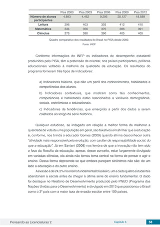 Pensando as Licenciaturas 2 Capítulo 5 58
  Pisa 2000 Pisa 2003 Pisa 2006 Pisa 2009 Pisa 2012
Número de alunos
participantes
4.893 4.452 9.295 20.127 18.589
Leitura 396 403 393 412 410
Matemática 334 356 370 386 391
Ciências 375 390 390 405 405
Quadro comparativo dos resultados do Brasil no PISA desde 2000.
Fonte: INEP
Conforme informações do INEP os indicadores de desempenho estudantil
produzidos pelo PISA, têm a pretensão de orientar, nos países participantes, políticas
educacionais voltadas à melhoria da qualidade da educação. Os resultados do
programa fornecem três tipos de indicadores:
a) Indicadores básicos, que dão um perfil dos conhecimentos, habilidades e
competências dos alunos.
b) Indicadores contextuais, que mostram como tais conhecimentos,
competências e habilidades estão relacionados a variáveis demográficas,
sociais, econômicas e educacionais.
c) Indicadores de tendências, que emergirão a partir dos dados a serem
coletados ao longo da série histórica.
Qualquer estudioso, se indagado em relação a melhor forma de melhorar a
qualidade de vida de uma população em geral, são taxativos em afirmar que a educação
é, conforme, nos brinda o educador Gomes (2009) quando afirma desconhecer outra
“atividade mais responsável pela evolução, com caráter de responsabilidade social, do
que a educação”. Já em Saviani (2008) nos lembra de que a inovação não tem sido
o foco da filosofia da educação, apesar, desse conceito, estar largamente divulgado
em variadas ciências, ela ainda não tornou tema central na forma de pensar e agir o
ensino. Dessa forma depreende-se que embora pareçam sinônimos não são: de um
lado a educação e do outro ensino.
Aevasãoéde24,3%noensinofundamentalbrasileiro,umacadaquatroestudantes
abandonam a escola antes de chegar à última série do ensino fundamental. O dado
foi destaque no Relatório de Desenvolvimento produzido pelo PNUD (Programa das
Nações Unidas para o Desenvolvimento) e divulgado em 2013 que posicionou o Brasil
como o 3º país com a maior taxa de evasão escolar entre 100 países.
 