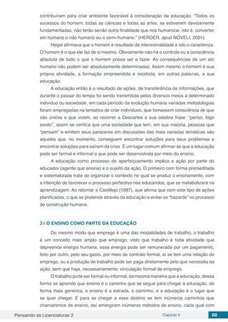 Pensando as Licenciaturas 2 Capítulo 5 60
contribuíram para criar ambiente favorável à consideração da educação. “Todos os
sucessos do homem, todas as ciências e todas as artes, se estiverem devidamente
fundamentadas, não terão senão outra finalidade que nos humanizar, isto é, converter
em humano o não humano ou o semi-humano.” (HERDER, apud NOVELI, 2001).
Hegel afirmava que o homem é resultado da intencionalidade e isto o caracteriza.
O homem é o que ele faz de si mesmo. Obviamente não há o controle ou a consciência
absoluta de tudo o que o homem possa ser e fazer. As consequências de um ato
humano não podem ser absolutamente determinadas. Assim mesmo o homem é sua
própria atividade, a formação empreendida e recebida, em outras palavras, a sua
educação.
A educação então é o resultado de ações, de transferência de informações, que
durante o passar do tempo foi sendo transmitida pelos diversos meios a determinado
individuo ou sociedade, em cada período da evolução humana variadas metodologias
foram empregadas na tentativa de criar indivíduos, que tomassem consciência de que
são únicos e que vivem, ao recorrer a Descartes e sua celebre frase: “penso, logo
existo”, assim se verifica que uma sociedade que tem, em sua maioria, pessoas que
“pensam” e emitem seus pareceres em discussões das mais variadas temáticas são
aqueles que, no momento, conseguem encontrar soluções para seus problemas e
encontrar soluções para saírem da crise. É um lugar comum afirmar-se que a educação
pode ser formal e informal e que pode ser desenvolvida por meio do ensino.
A educação como processo de aperfeiçoamento implica a ação por parte do
educador (agente que ensina) e o sujeito da ação. O primeiro com forma premeditada
e sistematizada trata de organizar o contexto no qual se produz o ensinamento, com
a intenção de favorecer o processo perfectivo nos educandos, que se metabolizará na
aprendizagem. Ao retomar a Castillejo (1987), que afirma que com este tipo de ações
planificadas, o que se pretende através da educação e evitar os “hazards” no processo
de construção humana.
3 | 	O ENSINO COMO PARTE DA EDUCAÇÃO
Do mesmo modo que emprego é uma das modalidades de trabalho, o trabalho
é um conceito mais amplo que emprego, visto que trabalho é toda atividade que
depreende energia humana, essa energia pode ser remunerada por um pagamento,
feito por outro, pelo seu gasto, por meio de contrato formal, aí se tem uma relação de
emprego, ou a produção de trabalho pode ser paga diretamente pelo que necessita da
ação, sem que haja, necessariamente, vinculação formal de emprego.
O trabalho pode ser formal ou informal, da mesma maneira que a educação, dessa
forma se aprende que ensino é o caminho que se segue para chegar à educação, de
forma mais genérica, o ensino é a estrada, o caminho, e a educação é o lugar que
se quer chegar. E para se chegar a esse destino se tem inúmeros caminhos que
chamaremos de ensino, daí emergirem inúmeros métodos de ensino, cada qual com
 