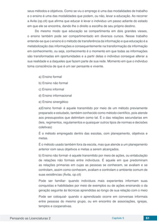 Pensando as Licenciaturas 2 Capítulo 5 61
seus métodos e objetivos. Como se viu o emprego é uma das modalidades de trabalho
e o ensino é uma das modalidades que podem, ou não, levar a educação. Ao recorrer
a Avila (op.cit) que afirma que educar é levar o individuo um passo adiante do estado
em que ele se encontra, dando lhe o direito a escolha de seu próprio destino.
Do mesmo modo que educação se compartimenta em dois grandes vieses,
o ensino também pode ser compartimentado em diversos cursos. Nesse trabalho
entende-se que o ensino é o método de transferência da informação e que educação é a
metabolização das informações e consequentemente na transformação da informação
em conhecimento, ou seja, conhecimento é o momento em que todas as informações
são transformadas em oportunidades e a partir delas o individuo consegue alterar a
sua realidade e a daqueles que fazem parte de sua rede. Momento em que o individuo
toma consciência de que é um ser pensante e vivente.
a) Ensino formal
b) Ensino não formal
c) Ensino informal
d) Ensino informacional
e) Ensino sinergético
a)Ensino formal- é aquele transmitido por meio de um método previamente
preparado e estudado, também conhecido como método científico, pois atende
aos pressupostos que delimitam como tal. É o das relações secundarias em
(leis, regimentos, regulamentos e quaisquer outros tipos de normas e decisões
coletivas)
É o método empregado dentro das escolas, com planejamento, objetivos e
metas.
É o método usado também fora da escola, mas que atende a um planejamento
anterior com seus objetivos e metas a serem alcançados.
b) Ensino não formal- é aquele transmitido por meio de ações, ou entabulação
de relações não formais entre indivíduos. É aquele em que predominam
as relações primarias em cujas as pessoas se conhecem, se avaliam e se
controlam, assim como conhecem, avaliam e controlam o ambiente comum de
suas existências (Ávila, op.cit)
Pode ser familiar- quando indivíduos mais experientes informam suas
conquistas e habilidades por meio de exemplos ou de ações ensinando o da
geração seguinte às técnicas aprendidas ao longo de sua relação com o meio
Pode ser coloquial- quando o aprendizado ocorre em conversas informais
entre pessoas do mesmo grupo, ou em encontro de associações, igrejas,
templos e cooperativas.
 