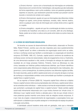 Pensando as Licenciaturas 2 Capítulo 5 62
c) Ensino informal – ocorre com a transmissão de informações em ambientes
desconexoscomoensinoformal,metodológico,sãoaquelesquesãorealizados
de forma espontânea e sem cunho avaliativo, como em passeios guiados por
espertos no assunto, que esclarecem possíveis duvidas que possam ocorrer
durante o momento de contato com sujeitos.
d) Ensino informacional- aquele em que as informações das diferentes mídias
chegam ao sujeito, como jornais impressos, revistas, rádio, internet, teatros,
cdrom e qualquer outro meio de informação sem contato direto entre o agente
e o sujeito.
e) Ensino sinergético – aquele em que há a combinação de todos os ensinos,
na tentativa de massificar uma ideia ou um conceito, além de uma ideologia.
Neste, poder-se-ia incluir a cultura como ponte entre todos os outros meios de
ensino.
4 | 	A CRISE DE IDENTIDADE BRASILEIRA
Ao levantar as causas do desenvolvimento diferenciado, observado na Terceira
Itália, Robert Putnam, aventou que uma das respostas para seus questionamentos
seria o “capital social” se refere a elementos de organização social como as redes,
normas e confiança social que facilitam a coordenação e a cooperação em benefício
recíproco (PUTNAM, 1995: 67). Contudo, capital social é sinônimo da existência de
confiança social, normas de reciprocidade, redes de engajamento cívico e, finalmente,
de uma democracia saudável e vital, sendo a formação do estoque de capital social
resultado de um longo processo histórico. Portanto, foram as diferenças na vida
cívica, baseadas em histórias político-institucionais distintas, que Putnam identificou
como responsáveis pelas diferenças em relação ao desempenho das instituições, dos
governos e, como consequência, do sistema produtivo nas diferentes regiões da Itália.
De modo resumido, pode-se definir capital social como um conjunto de laços e normas
de confiança e reciprocidade contidos numa comunidade que facilitam a produção de
capital físico e capital humano.
Ao se reportar a Putnam (2000:19), “enquanto capital físico refere-se a objetos
físicos e capital humano refere-se às propriedades dos indivíduos, capital social refere-
se às conexões entre indivíduos — redes sociais e normas de reciprocidade e confiança
que aumentam a produção de capital físico e capital humano”. Neste sentido capital
social está intimamente relacionado com o que muitos chamam de ‘virtude cívica’. A
diferença é que ‘capital social’ chama a atenção para o fato de que virtude cívica é
mais poderosa quando inserida numa densa rede de relações sociais recíprocas. E
é por meio da criação e desenvolvimento de organizações e associações livres que
estimulavam a cidadania que se podia assegurar a manutenção do espaço da palavra
e da ação comunitária.
A identidade cultural brasileira ainda está em gestação, visto que a interação
 