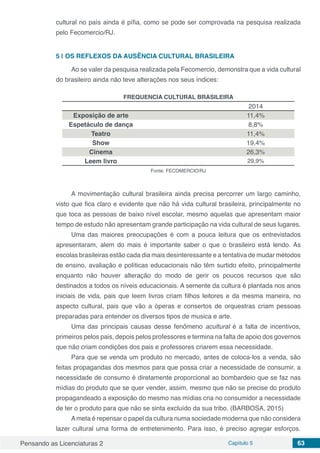 Pensando as Licenciaturas 2 Capítulo 5 63
cultural no país ainda é pífia, como se pode ser comprovada na pesquisa realizada
pelo Fecomercio/RJ.
5 | 	OS REFLEXOS DA AUSÊNCIA CULTURAL BRASILEIRA
Ao se valer da pesquisa realizada pela Fecomercio, demonstra que a vida cultural
do brasileiro ainda não teve alterações nos seus índices:
FREQUENCIA CULTURAL BRASILEIRA
2014
Exposição de arte 11,4%
Espetáculo de dança 8,8%
Teatro 11,4%
Show 19,4%
Cinema 26,3%
Leem livro 29,9%
Fonte: FECOMERCIO/RJ
A movimentação cultural brasileira ainda precisa percorrer um largo caminho,
visto que fica claro e evidente que não há vida cultural brasileira, principalmente no
que toca as pessoas de baixo nível escolar, mesmo aquelas que apresentam maior
tempo de estudo não apresentam grande participação na vida cultural de seus lugares.
Uma das maiores preocupações é com a pouca leitura que os entrevistados
apresentaram, alem do mais é importante saber o que o brasileiro está lendo. As
escolas brasileiras estão cada dia mais desinteressante e a tentativa de mudar métodos
de ensino, avaliação e políticas educacionais não têm surtido efeito, principalmente
enquanto não houver alteração do modo de gerir os poucos recursos que são
destinados a todos os níveis educacionais. A semente da cultura é plantada nos anos
iniciais de vida, pais que leem livros criam filhos leitores e da mesma maneira, no
aspecto cultural, pais que vão a óperas e consertos de orquestras criam pessoas
preparadas para entender os diversos tipos de musica e arte.
Uma das principais causas desse fenômeno acultural é a falta de incentivos,
primeiros pelos pais, depois pelos professores e termina na falta de apoio dos governos
que não criam condições dos pais e professores criarem essa necessidade.
Para que se venda um produto no mercado, antes de coloca-los a venda, são
feitas propagandas dos mesmos para que possa criar a necessidade de consumir, a
necessidade de consumo é diretamente proporcional ao bombardeio que se faz nas
mídias do produto que se quer vender, assim, mesmo que não se precise do produto
propagandeado a exposição do mesmo nas mídias cria no consumidor a necessidade
de ter o produto para que não se sinta excluído da sua tribo. (BARBOSA, 2015)
Ameta é repensar o papel da cultura numa sociedade moderna que não considera
lazer cultural uma forma de entretenimento. Para isso, é preciso agregar esforços.
 