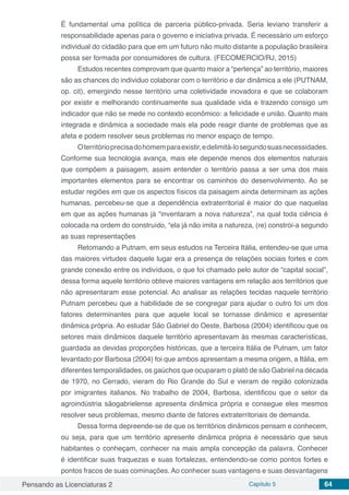 Pensando as Licenciaturas 2 Capítulo 5 64
É fundamental uma política de parceria público-privada. Seria leviano transferir a
responsabilidade apenas para o governo e iniciativa privada. É necessário um esforço
individual do cidadão para que em um futuro não muito distante a população brasileira
possa ser formada por consumidores de cultura. (FECOMERCIO/RJ, 2015)
Estudos recentes comprovam que quanto maior a “pertença” ao território, maiores
são as chances do individuo colaborar com o território e dar dinâmica a ele (PUTNAM,
op. cit), emergindo nesse território uma coletividade inovadora e que se colaboram
por existir e melhorando continuamente sua qualidade vida e trazendo consigo um
indicador que não se mede no contexto econômico: a felicidade e união. Quanto mais
integrada e dinâmica a sociedade mais ela pode reagir diante de problemas que as
afeta e podem resolver seus problemas no menor espaço de tempo.
Oterritórioprecisadohomemparaexistir,edelimitá-losegundosuasnecessidades.
Conforme sua tecnologia avança, mais ele depende menos dos elementos naturais
que compõem a paisagem, assim entender o território passa a ser uma dos mais
importantes elementos para se encontrar os caminhos do desenvolvimento. Ao se
estudar regiões em que os aspectos físicos da paisagem ainda determinam as ações
humanas, percebeu-se que a dependência extraterritorial é maior do que naquelas
em que as ações humanas já “inventaram a nova natureza”, na qual toda ciência é
colocada na ordem do construído, “ela já não imita a natureza, (re) constrói-a segundo
as suas representações
Retomando a Putnam, em seus estudos na Terceira Itália, entendeu-se que uma
das maiores virtudes daquele lugar era a presença de relações sociais fortes e com
grande conexão entre os indivíduos, o que foi chamado pelo autor de “capital social”,
dessa forma aquele território obteve maiores vantagens em relação aos territórios que
não apresentaram esse potencial. Ao analisar as relações tecidas naquele território
Putnam percebeu que a habilidade de se congregar para ajudar o outro foi um dos
fatores determinantes para que aquele local se tornasse dinâmico e apresentar
dinâmica própria. Ao estudar São Gabriel do Oeste, Barbosa (2004) identificou que os
setores mais dinâmicos daquele território apresentavam às mesmas características,
guardada as devidas proporções históricas, que a terceira Itália de Putnam, um fator
levantado por Barbosa (2004) foi que ambos apresentam a mesma origem, a Itália, em
diferentes temporalidades, os gaúchos que ocuparam o platô de são Gabriel na década
de 1970, no Cerrado, vieram do Rio Grande do Sul e vieram de região colonizada
por imigrantes italianos. No trabalho de 2004, Barbosa, identificou que o setor da
agroindústria sãogabrielense apresenta dinâmica própria e consegue eles mesmos
resolver seus problemas, mesmo diante de fatores extraterritoriais de demanda.
Dessa forma depreende-se de que os territórios dinâmicos pensam e conhecem,
ou seja, para que um território apresente dinâmica própria é necessário que seus
habitantes o conheçam, conhecer na mais ampla concepção da palavra. Conhecer
é identificar suas fraquezas e suas fortalezas, entendendo-se como pontos fortes e
pontos fracos de suas cominações. Ao conhecer suas vantagens e suas desvantagens
 