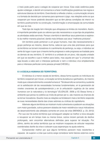 Pensando as Licenciaturas 2 Capítulo 5 65
o meio pode partir para o estagio de cooperar por inovar. Esta visão sistêmica pode
ajudar a dialogar, a decidir em consenso e a fazer modificações gradativas nas regras e
estruturas básicas do território. Exercitando a reflexão criativa, a comunicação sincera
e a tomada de decisão por consenso para aprimorar o jogo, nas relações entre os que
cooperam por inovar podendo descobrir que se têm plenas condições de intervir no
território positivamente na construção, transformação e emancipação da comunidade
em que se vive.
Todo tipo de reação tem intenção que ultrapassa os limites do monetário. Assim,
é importante perceber quais os valores que são necessários e a que tipo de propósitos
as atividades estão servindo. Pensar o território é identificar seus potenciais e explora-
lo da melhor maneira possível, dando mais ênfases aos seus “melhores produtos”.
Um território pode pertencer a um grupo humano, mas não necessariamente o
grupo pertença ao mesmo, dessa forma, sabe-se que uma das premissas para que
os territórios se tornem inovadores é o sentimento de pertença, ou seja, o individuo se
sente do lugar e quer que o mesmo tenha progresso e este progresso se traslade para
os demais de seu território. O território é a unidade de um povo, não aquela unidade
em que se escolhe o que é melhor para todos, mas aquela em que “o universal não
seja levado a cabo sem o interesse particular e nem o indivíduo viva simplesmente
para o interesse particular como pessoa privada”(HEGEL).
6 | 	A ESCALA HUMANA DO TERRITÓRIO.
O individuo é a menor escala do território, dessa forma quando os indivíduos do
território cooperam por inovar, a inovação se torna duradoura e ganhadora, do mesmo
modo que o desenvolvimento a escala humana é “Tal desarrollo se concentra y sustenta
en la satisfacción de las necesidades humanas fundamentales, en la generación de
niveles crecientes de autodependencia y en la articulación orgánica de los seres
humanos con la naturaleza y la tecnología” (ELIZALDE. 2008 p.12) Dessa forma o
ambiente que pensa no coletivo ao invés de pensar per si, são maiores as chances de
se tornar inovadores. Quanto mais as relações se fortalecem mais o território responde
as suas necessidades diante das crises setoriais ou cíclicas do capitalismo.
Ademais alguns territórios se mostram muito vulneráveis e padecem as situações
com maior gravidade, outros parecem dotados de maior resistência e seus indicadores
de desenvolvimento são afetados somente em anos de crise (MENDEZ. p. 23, 2012)
. Por sua vez há outros territórios que conseguem adaptar se melhor a nova situação
e recuperar se em tempo mais ou menos breve, outros iniciam período de declive
prolongado, sem encontrar alternativas definidas para superar tal situação. Por
último, dentro de certos territórios que se mostram incapazes de articular respostas
coordenadas diante da crise e colocam suas esperanças na ajuda externa.
Compreender melhor por que alguns territórios parecem mais resistentes e
capazes de superar a crise que outros exige considerar tanto fatores externos como
 