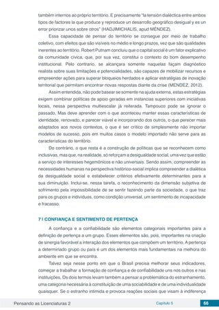 Pensando as Licenciaturas 2 Capítulo 5 66
também internos ao próprio território. E precisamente “la tensión dialéctica entre ambos
tipos de factores la que produce y reproduce un desarrollo geográfico desigual y es un
error priorizar unos sobre otros” (HADJIMICHALIS, apud MÉNDEZ).
Essa capacidade de pensar do território se consegue por meio de trabalho
coletivo, com efeitos que são visíveis no médio e longo prazos, vez que são qualidades
inerentes ao território. Robert Putnam concluiu que o capital social é um fator explicativo
da comunidade cívica, que, por sua vez, constitui o contexto do bom desempenho
institucional. Pelo contrario, se alcançara somente naquelas façam diagnóstico
realista sobre suas limitações e potencialidades, são capazes de mobilizar recursos e
empreender ações para superar bloqueios herdados e aplicar estratégias de inovação
territorial que permitam encontrar novas respostas diante da crise (MENDEZ, 2012).
Assim entendida, não pode basear se somente na ajuda externa, estas estratégias
exigem combinar políticas de apoio geradas em instancias superiores com iniciativas
locais, nessa perspectiva multiescalar já reiterada. Tampouco pode se ignorar o
passado, Mas deve aprender com o que aconteceu manter essas características de
identidade, renovado, e parecer viável e incorporando dos outros, o que perecer mais
adaptados aos novos contextos, o que é ser crítico de simplesmente não importar
modelos de sucesso, pois em muitos casos o modelo importado não serve para as
características do território.
Do contrário, o que resta é a construção de políticas que se reconhecem como
inclusivas, mas que, na realidade, só reforçam a desigualdade social, uma vez que estão
a serviço de interesses hegemônicos e não universais. Sendo assim, compreender as
necessidades humanas na perspectiva histórico-social implica compreender a dialética
da desigualdade social e estabelecer critérios efetivamente determinantes para a
sua diminuição. Inclui-se, nessa tarefa, o reconhecimento da dimensão subjetiva de
sofrimento pela impossibilidade de se sentir fazendo parte da sociedade, o que traz
para os grupos e indivíduos, como condição universal, um sentimento de incapacidade
e fracasso.
7 | 	CONFIANÇA E SENTIMENTO DE PERTENÇA
A confiança e a confiabilidade são elementos categoriais importantes para a
definição de pertença a um grupo. Esses elementos são, pois, importantes na criação
de sinergia favorável a interação dos elementos que compõem um território. A pertença
a determinado grupo ou país é um dos elementos mais fundamentais na melhora do
ambiente em que se encontra.
Talvez seja nesse ponto em que o Brasil precisa melhorar seus indicadores,
começar a trabalhar a formação de confiança e de confiabilidade uns nos outros e nas
instituições, Os dois termos levam também a pensar a problemática do estranhamento,
uma categoria necessária à constituição de uma sociabilidade e de uma individualidade
quaisquer. Se o estranho intimida e provoca reações sociais que visam à indiferença
 