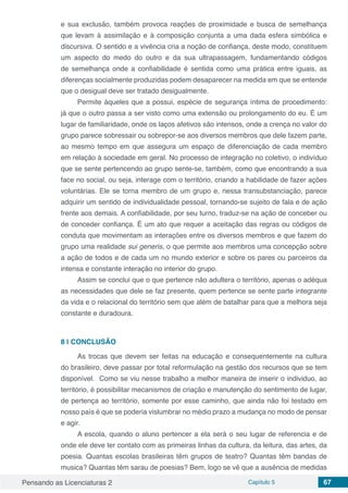 Pensando as Licenciaturas 2 Capítulo 5 67
e sua exclusão, também provoca reações de proximidade e busca de semelhança
que levam à assimilação e à composição conjunta a uma dada esfera simbólica e
discursiva. O sentido e a vivência cria a noção de confiança, deste modo, constituem
um aspecto do medo do outro e da sua ultrapassagem, fundamentando códigos
de semelhança onde a confiabilidade é sentida como uma prática entre iguais, as
diferenças socialmente produzidas podem desaparecer na medida em que se entende
que o desigual deve ser tratado desigualmente.
Permite àqueles que a possui, espécie de segurança íntima de procedimento:
já que o outro passa a ser visto como uma extensão ou prolongamento do eu. É um
lugar de familiaridade, onde os laços afetivos são intensos, onde a crença no valor do
grupo parece sobressair ou sobrepor-se aos diversos membros que dele fazem parte,
ao mesmo tempo em que assegura um espaço de diferenciação de cada membro
em relação à sociedade em geral. No processo de integração no coletivo, o indivíduo
que se sente pertencendo ao grupo sente-se, também, como que encontrando a sua
face no social, ou seja, interage com o território, criando a habilidade de fazer ações
voluntárias. Ele se torna membro de um grupo e, nessa transubstanciação, parece
adquirir um sentido de individualidade pessoal, tornando-se sujeito de fala e de ação
frente aos demais. A confiabilidade, por seu turno, traduz-se na ação de conceber ou
de conceder confiança. É um ato que requer a aceitação das regras ou códigos de
conduta que movimentam as interações entre os diversos membros e que fazem do
grupo uma realidade sui generis, o que permite aos membros uma concepção sobre
a ação de todos e de cada um no mundo exterior e sobre os pares ou parceiros da
intensa e constante interação no interior do grupo.
Assim se conclui que o que pertence não adultera o território, apenas o adéqua
as necessidades que dele se faz presente, quem pertence se sente parte integrante
da vida e o relacional do território sem que além de batalhar para que a melhora seja
constante e duradoura.
8 | 	CONCLUSÃO
As trocas que devem ser feitas na educação e consequentemente na cultura
do brasileiro, deve passar por total reformulação na gestão dos recursos que se tem
disponível. Como se viu nesse trabalho a melhor maneira de inserir o individuo, ao
território, é possibilitar mecanismos de criação e manutenção do sentimento de lugar,
de pertença ao território, somente por esse caminho, que ainda não foi testado em
nosso país é que se poderia vislumbrar no médio prazo a mudança no modo de pensar
e agir.
A escola, quando o aluno pertencer a ela será o seu lugar de referencia e de
onde ele deve ter contato com as primeiras linhas da cultura, da leitura, das artes, da
poesia. Quantas escolas brasileiras têm grupos de teatro? Quantas têm bandas de
musica? Quantas têm sarau de poesias? Bem, logo se vê que a ausência de medidas
 
