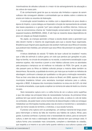 Pensando as Licenciaturas 2 Capítulo 5 68
incentivadoras de atitudes culturais é o maior nó de estrangulamento da educação e
da cultura de nosso país.
É de conhecimento geral de que os recursos são limitados e apesar de serem
vultosos não conseguem debelar a animosidade que se abateu sobre o sistema de
ensino em todos os recantos da federação.
A construção social brasileira se moldou com a dependência do povo desde a
época do Império, o povo delegou ao Imperador a função de representante da vontade
das bases populares e o grande “juiz” para solução de conflitos internos. Iniciou-se
o que se convencionou chamar de “modernização conservadora” da formação sócio
espacial brasileira (BARBOSA, 2002). E até hoje se ressente dessa dependência do
povo em relação ao Estado brasileiro.
No Japão, as crianças aprender a limpar a escola desde cedo e aprendem que
eles devem manter o máximo de organização para que a escola fique organizada.
Brasileiros que imigram para aquele país não aceitam matricular seus filhos em escolas
que praticam tais medidas, por acharem que seus filhos não precisam se sujeitar a tais
medidas.
A leitura detalhada do estudo “O hábito de lazer cultural do brasileiro” mostra
que a falta de estímulo à cultura gerou um ciclo que perdura por gerações no país.
Seja na família, no círculo de amizades ou na escola, a costumeira socialização a que
estamos sujeitos, não incentiva o jovem a criar hábitos culturais como os abordados
pela pesquisa e tampouco se vê melhorar no indicador do PISA. Em geral, os pais
não passam para os filhos os hábitos culturais porque a maioria deles também os
desconhece. Na escola, a qualidade do ensino, por mais que se mudem os métodos de
abordagem, continuam a desejar por qualidade e a não gera a motivação necessária.
Para se tiver uma ideia da situação da cultura no Brasil, em 2006, apenas 4,2% dos
municípios brasileiros tinham uma secretaria municipal exclusiva para a cultura,
segundo o IBGE. A despesa dos municípios brasileiros na área era de 0,9% do total
da receita arrecadada, o que ajuda a explicar os números de salas de teatro ou cinema
no país.
Será necessária ruptura com o a velha forma de ver a cultura como supérflua
e que não esteja nas principais listas de necessidades humanas. As primeiras linhas
poéticas tem que serem escritas na escola, como já visto, a cultura é o elo de todos
os conteúdos, ela pode trazer a tona momentos de descontração e neles se consegue
metabolizar as informações trazidas pelas vias de ensino e transformar a sociedade a
partir da menor escala do território, o individuo, e sua escala humana.
É preciso uma ruptura com os paradigmas, um esforço nacional de longo prazo
para interromper a inércia da falta de incentivo aos hábitos de cultura. Afinal, para
gostar, é preciso conhecer, é preciso criar a necessidade de cultura, para se consumir
cultura, e alem do mais a valorização de hábitos culturais tem que começar cedo. A
cultura forma uma sociedade mais consciente, compõem a identidade do cidadão,
que respeita a si mesmo e ao outro tanto quanto valoriza a sua cultura e passa a ter
 