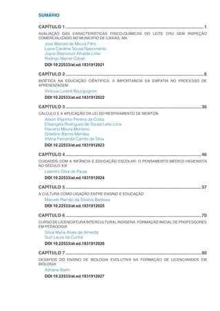 SUMÁRIO
CAPÍTULO 1.................................................................................................................1
AVALIAÇÃO DAS CARACTERÍSTICAS FISICO-QUÍMICAS DO LEITE CRU SEM INSPEÇÃO
COMERCIALIZADO NO MUNICÍPIO DE CAXIAS, MA
José Manoel de Moura Filho
Liane Caroline Sousa Nascimento
Joyce Bitencourt Athaide Lima
Rodrigo Maciel Calvet
DOI 10.22533/at.ed.1831912021
CAPÍTULO 2.................................................................................................................6
BIOÉTICA NA EDUCAÇÃO CIÊNTIFICA: A IMPORTANCIA DA EMPATIA NO PROCESSO DE
APRENDIZAGEM
Vinícius Lurentt Bourguignon
DOI 10.22533/at.ed.1831912022
CAPÍTULO 3...............................................................................................................36
CÁLCULO E A APLICAÇÃO DA LEI DO RESFRIAMENTO DE NEWTON
Alison Vilarinho Pereira da Costa
Elisangela Rodrigues de Sousa Leite Lima
Flaviano Moura Monteiro
Gideône Barros Mendes
Vitória Fernanda Camilo da Silva
DOI 10.22533/at.ed.1831912023
CAPÍTULO 4...............................................................................................................46
CUIDADOS COM A INFÂNCIA E EDUCAÇÃO ESCOLAR: O PENSAMENTO MÉDICO HIGIENISTA
NO SÉCULO XIX
Leandro Silva de Paula
DOI 10.22533/at.ed.1831912024
CAPÍTULO 5...............................................................................................................57
A CULTURA COMO LIGAÇÃO ENTRE ENSINO E EDUCAÇÃO
Marcelo Ramão da Silveira Barbosa
DOI 10.22533/at.ed.1831912025
CAPÍTULO 6...............................................................................................................70
CURSO DE LICENCIATURA INTERCULTURAL INDÍGENA: FORMAÇÃO INICIAL DE PROFESSORES
EM PEDAGOGIA
Silvia Maria Alves de Almeida
Suzi Laura da Cunha
DOI 10.22533/at.ed.1831912026
CAPÍTULO 7...............................................................................................................80
DESAFIOS DO ENSINO DE BIOLOGIA EVOLUTIVA NA FORMAÇÃO DE LICENCIANDOS EM
BIOLOGIA
Adriane Barth
DOI 10.22533/at.ed.1831912027
 