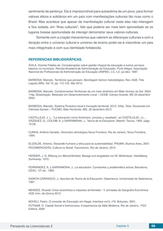 Pensando as Licenciaturas 2 Capítulo 5 69
sentimento de pertença. Ela é imprescindível para autoestima de um povo, para formar
valores éticos e solidários em um país com manifestações culturais tão ricas como o
Brasil. Mas acontece que apesar de manifestação cultural vasta elas não interagem
e fica isolada, em “ilhas culturais”, fato que poderia ser mais bem aproveitado se os
lugares tivesse oportunidade de interagir demonstrar seus valores culturais.
Somente com a criação mecanismos que valorem as diferenças culturais e com a
iteração entre o universo cultural e universo de ensino poder-se-á vislumbrar um pais
mais integctrado e com sua identidade fortalecida.
REFERENCIAS BIBLIOGRÁFICAS.
ÁVILA, Vicente Fideles de. Considerações sobre gestão integral de educação e outros serviços
básicos no município. Revista Brasileira de Administração da Educação. Porto Alegre, Associação
Nacional de Profissionais de Administração da Educação (ANPAE), v.5, n.2, jul./dez. 1987.
BARBOSA, Marcelo. Territórios que pensam. Abordagem teórico metodológica. Rev. AGB, Três
Lagoas (MS). Vol 12, pp. 112-122. Mai 2012.
BARBOSA, Marcelo. Condicionantes Territoriais de um meio dinâmico em Mato Grosso do Sul. 2004.
116p. Dissertação. Mestrado em Desenvolvimento Local – UCDB, Campo Grande, MS 20 dezembro
2004.
BARBOSA, Marcelo. Sistema Produtivo local e Inovação territorial. 2012. 245p. Tese. Doutorado em
Ciências Sociais – PUCMG, Belo Horizonte, MG. 20 dezembro 2012
CASTILLEJO, J. L., “La educación como fenómeno, proceso y resultado”, en CASTILLEJO, J.L.;
VÁZQUEZ, G.; COLOM, A. y SARRAMONA, J., Teoría de la Educación, Madrid, Taurus, 1994, págs.
15-28.
CUNHA, Antônio Geraldo. Dicionário etimológico Nova Fronteira. Rio de Janeiro, Nova Fronteira,
1994.
ELIZALDE, Antonio. Desarollo humano y ética para la sustentabilidad. PNUMA, Buenos Aires, 2001
FECOMERCIO/RJ, Cultura no Brasil. Fecomercio, Rio de Janeiro, 2015
HERDER, J. G. Bildung zur Menschlichkeit. Besagt und eingeleitet von M. Mühlmeyer. Heidelberg:
Suhrkamp, 1970. 
FERRÁNDEZ, A. y SARRAMONA, J., La educación. Constantes y problemática actual, Barcelona,
CEAC, 12ª ed., 1985.
GARCÍA CARRASCO, J., Apuntes de Teoría de la Educación, Salamanca, Universidad de Salamanca,
1987.
MENDEZ, Ricardo Crisis económica e impactos territoriales - V Jornadas de Geografía Económica
AGE Univ. de Girona 2012.
NOVELI, Pedro. O conceito de Educação em Hegel, Interface vol.5, nº9, Botucatu, 2001.
PUTNAM, D. Capital Social e Democracia, A experiencia da Itália Moderna. Rio de Janeiro, FGV
Editora, 2000
 