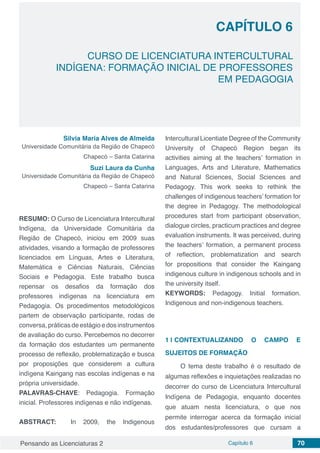 Pensando as Licenciaturas 2 Capítulo 6 70
CAPÍTULO 6
CURSO DE LICENCIATURA INTERCULTURAL
INDÍGENA: FORMAÇÃO INICIAL DE PROFESSORES
EM PEDAGOGIA
Silvia Maria Alves de Almeida
Universidade Comunitária da Região de Chapecó
Chapecó – Santa Catarina
Suzi Laura da Cunha
Universidade Comunitária da Região de Chapecó
Chapecó – Santa Catarina
RESUMO: O Curso de Licenciatura Intercultural
Indígena, da Universidade Comunitária da
Região de Chapecó, iniciou em 2009 suas
atividades, visando a formação de professores
licenciados em Línguas, Artes e Literatura,
Matemática e Ciências Naturais, Ciências
Sociais e Pedagogia. Este trabalho busca
repensar os desafios da formação dos
professores indígenas na licenciatura em
Pedagogia. Os procedimentos metodológicos
partem de observação participante, rodas de
conversa, práticas de estágio e dos instrumentos
de avaliação do curso. Percebemos no decorrer
da formação dos estudantes um permanente
processo de reflexão, problematização e busca
por proposições que considerem a cultura
indígena Kaingang nas escolas indígenas e na
própria universidade.
PALAVRAS-CHAVE: Pedagogia. Formação
inicial. Professores indígenas e não indígenas.
ABSTRACT: In 2009, the Indigenous
Intercultural Licentiate Degree of the Community
University of Chapecó Region began its
activities aiming at the teachers’ formation in
Languages, Arts and Literature, Mathematics
and Natural Sciences, Social Sciences and
Pedagogy. This work seeks to rethink the
challenges of indigenous teachers’ formation for
the degree in Pedagogy. The methodological
procedures start from participant observation,
dialogue circles, practicum practices and degree
evaluation instruments. It was perceived, during
the teachers’ formation, a permanent process
of reflection, problematization and search
for propositions that consider the Kaingang
indigenous culture in indigenous schools and in
the university itself.
KEYWORDS: Pedagogy. Initial formation.
Indigenous and non-indigenous teachers.
1 | 	CONTEXTUALIZANDO O CAMPO E
SUJEITOS DE FORMAÇÃO
O tema deste trabalho é o resultado de
algumas reflexões e inquietações realizadas no
decorrer do curso de Licenciatura Intercultural
Indígena de Pedagogia, enquanto docentes
que atuam nesta licenciatura, o que nos
permite interrogar acerca da formação inicial
dos estudantes/professores que cursam a
 