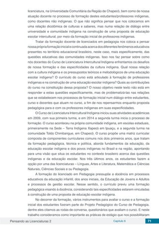Pensando as Licenciaturas 2 Capítulo 6 71
licenciatura, na Universidade Comunitária da Região de Chapecó, bem como de nossa
atuação docente no processo de formação destes estudantes/professores indígenas,
como docentes não indígenas. O que não significa pensar que nos colocamos em
uma relação dicotômica de culturas e saberes, mas numa relação de diálogo entre
universidade e comunidade indígena na construção de uma proposta de educação
escolar intercultural, por meio da formação inicial de professores indígenas.
Tratar da formação docente de licenciados em pedagogia nos coloca a pensar
nossaprópriaformaçãoinicialecontinuadaacercadosdiferentesfenômenoseducativos
presentes no território educacional brasileiro, neste caso, mais especificamente, das
questões educativas das comunidades indígenas. Isso nos faz pensar sobre como
nós docentes do Curso de Licenciatura Intercultural Indígena enfrentamos os desafios
de nossa formação e das especificidades da cultura indígena. Qual nossa relação
com a cultura indígena e os pressupostos teóricos e metodológicos de uma educação
escolar indígena? O currículo do curso está articulado à formação de professores
indígenas e na construção de uma educação escolar indígena? Quais as contribuições
do curso na constituição dessa proposta? O nosso objetivo neste texto não está em
responder a estas questões especificamente, mas de problematizá-las nas relações
que se estabelecem nos processos de formação inicial num diálogo entre estudantes,
curso e docentes que atuam no curso, a fim de nos repensarmos enquanto proposta
pedagógica para e com os professores indígenas em suas especificidades.
O Curso de Licenciatura Intercultural Indígena iniciou suas atividades acadêmicas
em 2009, com sua primeira turma, e em 2014 a segunda turma inicia o processo de
formação. O curso aconteceu na própria comunidade indígena, em escolas estaduais,
primeiramente na Sede – Terra Indígena Xapecó em Ipuaçu, e a segunda turma na
comunidade Toldo Chimbangue, em Chapecó. O curso propõe uma matriz curricular
composta de componentes curriculares comuns nos dois primeiros anos, que tratam
da formação pedagógica, técnica e política, aborda fundamentos da educação, da
educação escolar indígena e dos povos indígenas no Brasil e na região, apontando
para uma visão que situa os estudantes no contexto brasileiro acerca das questões
indígenas e da educação escolar. Nos três últimos anos, os estudantes fazem a
opção por uma das licenciaturas – Línguas, Artes e Literatura, Matemática e Ciências
Naturais, Ciências Sociais e ou Pedagogia.
A formação do licenciado em Pedagogia pressupõe a docência em processos
educativos da educação infantil, dos anos iniciais, da Educação de Jovens e Adultos
e processos de gestão escolar. Nesse sentido, o currículo previu uma formação
pedagógica visando à docência, considerando tais especificidades estarem vinculadas
à construção de uma proposta de educação escolar indígena.
No decorrer da formação, vários instrumentos para avaliar o curso e a formação
inicial dos estudantes fizeram parte do Projeto Pedagógico do Curso de Pedagogia,
dentre eles citamos as rodas de conversa, questionários que avaliam o curso. E neste
trabalho consideramos como importante as práticas de estágio que nos possibilitaram
 