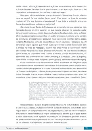 Pensando as Licenciaturas 2 Capítulo 6 72
avaliar o curso, a formação docente e a atuação dos estudantes que estão nas escolas
e dos professores da universidade que atuam no curso. A produção deste texto é o
resultado da síntese dessas discussões e problematizações.
Mas quem são os estudantes e os professores indígenas que fizeram e fazem
parte do curso? De que regiões fazem parte? Eles atuam na área de formação
profissional? Por que buscam a licenciatura? O que trata a legislação acerca da
formação específica de professores indígenas?
Os estudantes do Curso de Pedagogia, da primeira turma, que passaram pela
formação docente em nível superior, em sua maioria, atuavam no contexto escolar
como professores de anos iniciais do ensino fundamental, alguns deles como professor
efetivo outros como professor admitido em caráter temporário.Aprimeira turma também
se constitui de professores que possuíam mais experiência e contato com a escola
indígena. Na segunda turma de estudantes que fazem o curso de Pedagogia, o perfil
caracteriza-se por aqueles que iniciam suas experiências na área da educação com
a entrada no curso de Pedagogia, atuando nos anos iniciais e na educação infantil
em escolas indígenas nas suas próprias comunidades, na sua maioria constituído
por mulheres, na faixa etária entre 18 anos a 40 anos. Acerca das comunidades, os
estudantes são provenientes do Toldo Chimbangue (Chapecó), Condá (Chapecó),
Toldo Pinhal (Seara) e Terra Indígena Xapecó (Ipuaçu), da cultura indígena Kaingang.
Outra característica que destacamos de ambas as turmas é em relação ao papel
que estes estudantes assumem na comunidade, muitos deles se constituem lideranças
na comunidade, pelo papel que ali ocupam. Conforme os Referenciais para a Formação
de Professores Indígenas, a formação de professores indígenas vai além da sala de
aula e da escola, envolve a comunidade e o compromisso para com o seu povo, daí
entende-se que o professor indígena é também uma liderança na comunidade. Assim,
[...] a formação de professores indígenas passou a ser uma condição da educação
intercultural de qualidade. É o professor indígena quem, em muitas situações,
responde, perante outros representantes políticos, pela mediação e interlocução
de sua comunidade com o mundo de fora d a aldeia. E transforma os elementos
culturais, econômicos e científicos oriundos dessa relação em conhecimento
sistematizado para a escola intercultural. Seu perfil vem sendo construído de forma
diferente em cada comunidade, expresso de suas particularidades culturais, suas
histórias de contato, seus modelos de organização social e seus projetos de futuro.
(BRASIL, 2002, p. 10).
Destacamos que o papel dos professores indígenas na comunidade se estende
à sala de aula, à escola, muitos desenvolvem outras atividades na comunidade, o que
requer destes um compromisso com a educação indígena, além da educação escolar.
Ser professor na sociedade atual requer sabedoria para definir o que se pode manter
e o que pode inovar, assim é preciso ter paixão por ser professor e gostar de ensinar,
se apaixonar inteiramente pelo ato de educar. Fischer (2012) ressalta como a paixão
de ser professor nos impulsiona para sentir o amor de educar:
 