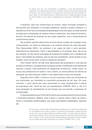 Pensando as Licenciaturas 2 Capítulo 6 73
Eu penso que nós, que escolhemos o magistério, e que permanecemos no
magistério, só o fazemos porque fomos mordidos, somos envenenados pela paixão
em ensinar. Tem que ter paixão. E um pouquinho de loucura faz parte também ou,
quem sabe, um punhado de loucura. Nestes percursos e nestes percalços há que
ter sido mordido, há que estar completamente envenenado. (FISCHER, 2012, p.
19).
A docência, feita com compromisso de ensinar, requer formação constante e
permanente que ultrapasse a formação acadêmica, abranja a prática cotidiana e a
experiênciavivida.Nanovarealidadedaglobalizaçãoedainformação,afunçãodocente
se dirige para a preparação de sujeitos críticos e autônomos. Isso exige do docente o
domínio não apenas do conteúdo do seu campo específico, mas a compreensão de
conhecimentos gerais.
Ser professor significa desenvolver em seus alunos a prática de investigar novos
conhecimentos, ser atento às diferenças e ao contexto histórico de cada educando.
Para Vasconcellos (2001), ser professor é ser capaz de fazer o outro aprender,
desenvolver-se criticamente. Como a aprendizagem é um processo ativo, não vai se
dar, portanto, se não houver articulação da proposta de trabalho com a existência do
aluno; mas também do professor, pois se não tiver acreditando, vendo sentido no seu
trabalho, como vai provocar no aluno o desejo de conhecer?
Para Fischer (2012), há hoje certo desencanto dos professores e uma fase de
dúvidas e incertezas, causadas pelas mudanças sociais, modificando suas referências
culturais e sociais. Este sentimento de insegurança encontra-se, muitas vezes, na
recusa dos professores em aceitar o novo cenário, as novas políticas de reforma da
educação, que não souberam redefinir o seu papel frente a esta nova situação.
Segundo Freire (1983), o homem é um ser inconcluso e deve ser consciente de
sua inconclusão, por intermédio do movimento permanente de ser mais. Em outro
momento, o autor afirma que essa inconclusão ou esse inacabamento é próprio
da experiência vital. “Onde há vida, há inacabamento” (FREIRE, 2015, p. 40). E é
essa percepção do inacabamento do ser humano que nos permite a esperança de
transformação.
É nessa perspectiva que Freire (2015) afirma que a prática docente crítica envolve
o movimento dinâmico, dialético, entre o fazer e o pensar sobre o fazer, de modo a
atingir a curiosidade epistemológica, que exige rigorosidade metodológica. Segundo
ele:
Por isso é que, na formação permanente dos professores, o momento fundamental
é o da reflexão crítica sobre a prática. É pensando criticamente a prática de hoje
ou de ontem, que se pode melhorar a próxima prática. O próprio discurso teórico,
necessário à reflexão crítica, tem de ser de tal modo concreto que quase se confunda
com a prática. O seu ‘distanciamento epistemológico’ da prática enquanto objeto
de sua análise deve dela ‘aproximá-lo’ ao máximo. (FREIRE, 2015, p. 40).
 