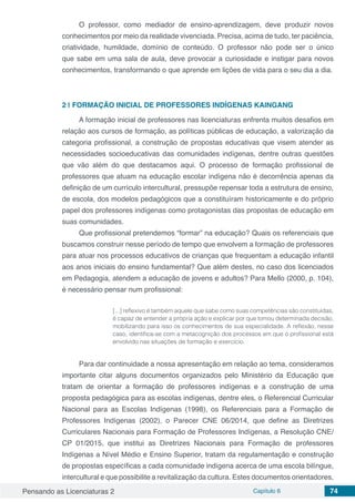 Pensando as Licenciaturas 2 Capítulo 6 74
O professor, como mediador de ensino-aprendizagem, deve produzir novos
conhecimentos por meio da realidade vivenciada. Precisa, acima de tudo, ter paciência,
criatividade, humildade, domínio de conteúdo. O professor não pode ser o único
que sabe em uma sala de aula, deve provocar a curiosidade e instigar para novos
conhecimentos, transformando o que aprende em lições de vida para o seu dia a dia.
2 | 	FORMAÇÃO INICIAL DE PROFESSORES INDÍGENAS KAINGANG
A formação inicial de professores nas licenciaturas enfrenta muitos desafios em
relação aos cursos de formação, as políticas públicas de educação, a valorização da
categoria profissional, a construção de propostas educativas que visem atender as
necessidades socioeducativas das comunidades indígenas, dentre outras questões
que vão além do que destacamos aqui. O processo de formação profissional de
professores que atuam na educação escolar indígena não é decorrência apenas da
definição de um currículo intercultural, pressupõe repensar toda a estrutura de ensino,
de escola, dos modelos pedagógicos que a constituíram historicamente e do próprio
papel dos professores indígenas como protagonistas das propostas de educação em
suas comunidades.
Que profissional pretendemos “formar” na educação? Quais os referenciais que
buscamos construir nesse período de tempo que envolvem a formação de professores
para atuar nos processos educativos de crianças que frequentam a educação infantil
aos anos iniciais do ensino fundamental? Que além destes, no caso dos licenciados
em Pedagogia, atendem a educação de jovens e adultos? Para Mello (2000, p. 104),
é necessário pensar num profissional:
[...] reflexivo é também aquele que sabe como suas competências são constituídas,
é capaz de entender a própria ação e explicar por que tomou determinada decisão,
mobilizando para isso os conhecimentos de sua especialidade. A reflexão, nesse
caso, identifica-se com a metacognição dos processos em que o profissional está
envolvido nas situações de formação e exercício.
Para dar continuidade a nossa apresentação em relação ao tema, consideramos
importante citar alguns documentos organizados pelo Ministério da Educação que
tratam de orientar a formação de professores indígenas e a construção de uma
proposta pedagógica para as escolas indígenas, dentre eles, o Referencial Curricular
Nacional para as Escolas Indígenas (1998), os Referenciais para a Formação de
Professores Indígenas (2002), o Parecer CNE 06/2014, que define as Diretrizes
Curriculares Nacionais para Formação de Professores Indígenas, a Resolução CNE/
CP 01/2015, que institui as Diretrizes Nacionais para Formação de professores
Indígenas a Nível Médio e Ensino Superior, tratam da regulamentação e construção
de propostas específicas a cada comunidade indígena acerca de uma escola bilíngue,
intercultural e que possibilite a revitalização da cultura. Estes documentos orientadores,
 